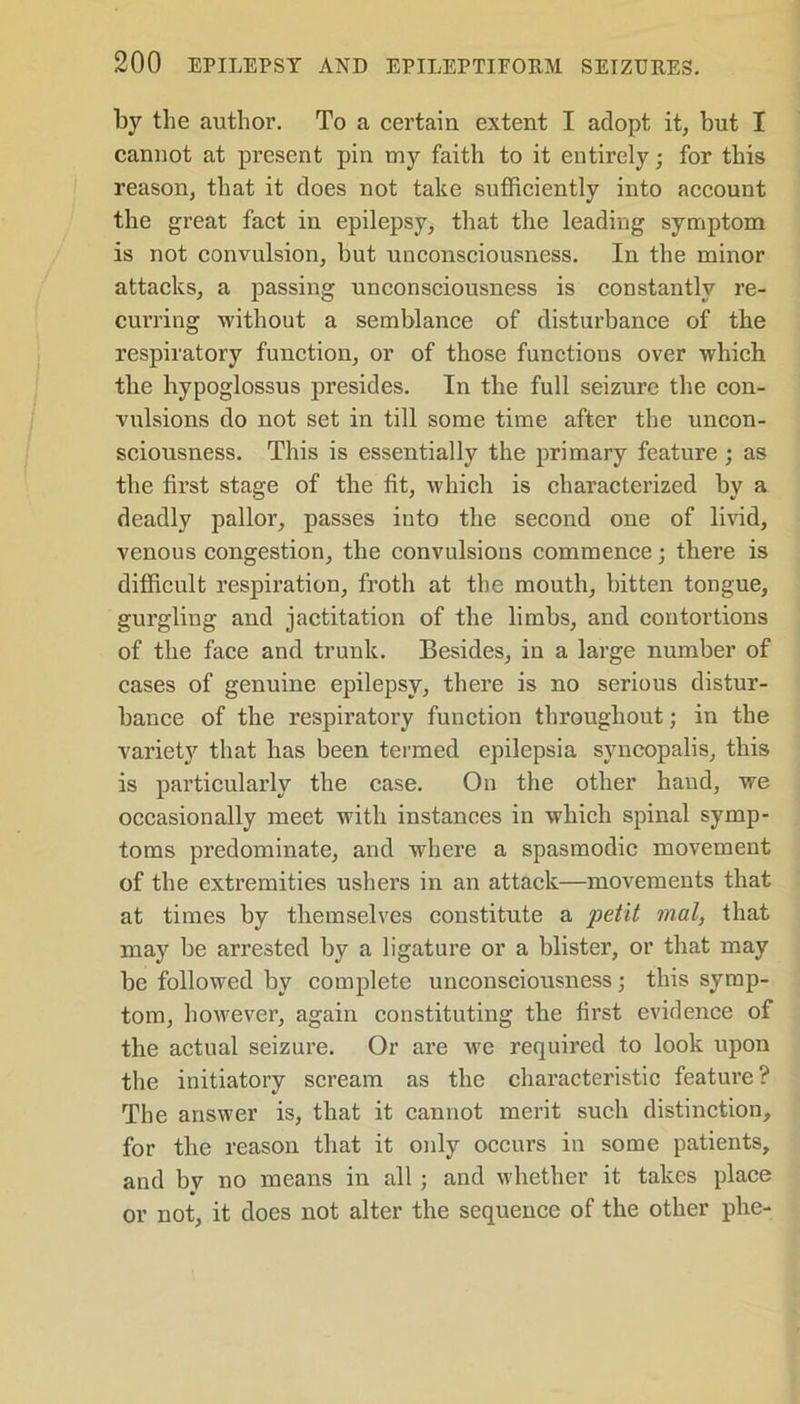 by the author. To a certain extent I adopt it, but I cannot at present pin my faith to it entirely; for this reason, that it does not take sufficiently into account the great fact in epilepsy, that the leading symptom is not convulsion, but unconsciousness. In the minor attacks, a passing unconsciousness is constantly re- curring without a semblance of disturbance of the respiratory function, or of those functions over which the hypoglossus presides. In the full seizure the con- vulsions do not set in till some time after the uncon- sciousness. This is essentially the primary feature ; as the first stage of the fit, which is characterized by a deadly pallor, passes into the second one of livid, venous congestion, the convulsions commence; there is difficult respiration, froth at the mouth, bitten tongue, gurgling and jactitation of the limbs, and contortions of the face and trunk. Besides, in a large number of cases of genuine epilepsy, there is no serious distur- bance of the respiratory function throughout; in the variety that has been termed epilepsia svncopalis, this is particularly the case. On the other hand, we occasionally meet with instances in which spinal symp- toms predominate, and where a spasmodic movement of the extremities ushers in an attack—movements that at times by themselves constitute a petit mat, that may be arrested by a ligature or a blister, or that may be followed by complete unconsciousness; this symp- tom, however, again constituting the first evidence of the actual seizure. Or are avc required to look upon the initiatory scream as the characteristic feature? The answer is, that it cannot merit such distinction, for the reason that it only occurs in some patients, and by no means in all ; and whether it takes place or not, it does not alter the sequence of the other phe-