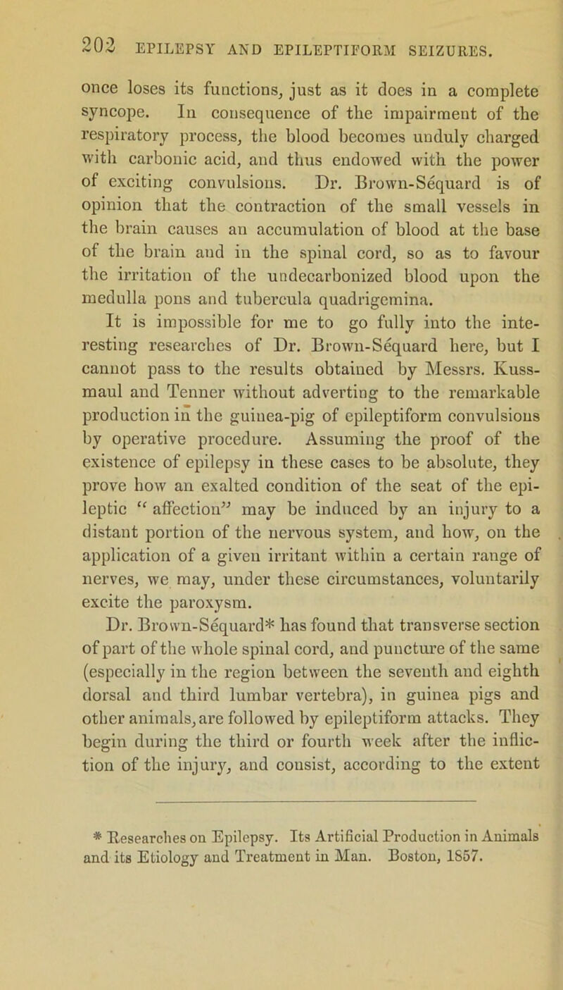 once loses its functions, just as it does in a complete syncope. In consequence of the impairment of the respiratory process, the blood becomes unduly charged with carbonic acid, and thus endowed with the power of exciting convulsions. Dr. Brown-Sequard is of opinion that the contraction of the small vessels in the brain causes an accumulation of blood at the base of the brain and in the spinal cord, so as to favour the irritation of the undecarbonized blood upon the medulla pons and tubercula quadrigemina. It is impossible for me to go fully into the inte- resting researches of Dr. Brown-Sequard here, but I cannot pass to the results obtained by Messrs. Kuss- maul and Tenner without adverting to the remarkable production in the guinea-pig of epileptiform convulsions by operative procedure. Assuming the proof of the existence of epilepsy in these cases to be absolute, they prove how an exalted condition of the seat of the epi- leptic “ affection” may be induced by an injury to a distant portion of the nervous system, and how, on the application of a given irritant within a certain range of nerves, we may, under these circumstances, voluntarily excite the paroxysm. Dr. Brown-Sequard* has found that transverse section of part of the whole spinal cord, and puncture of the same (especially in the region between the seventh and eighth dorsal and third lumbar vertebra), in guinea pigs and other animals,are followed by epileptiform attacks. They begin during the third or fourth week after the inflic- tion of the injury, and consist, according to the extent * Researches on Epilepsy. Its Artificial Production in Animals and its Etiology and Treatment in Man. Boston, 1857.