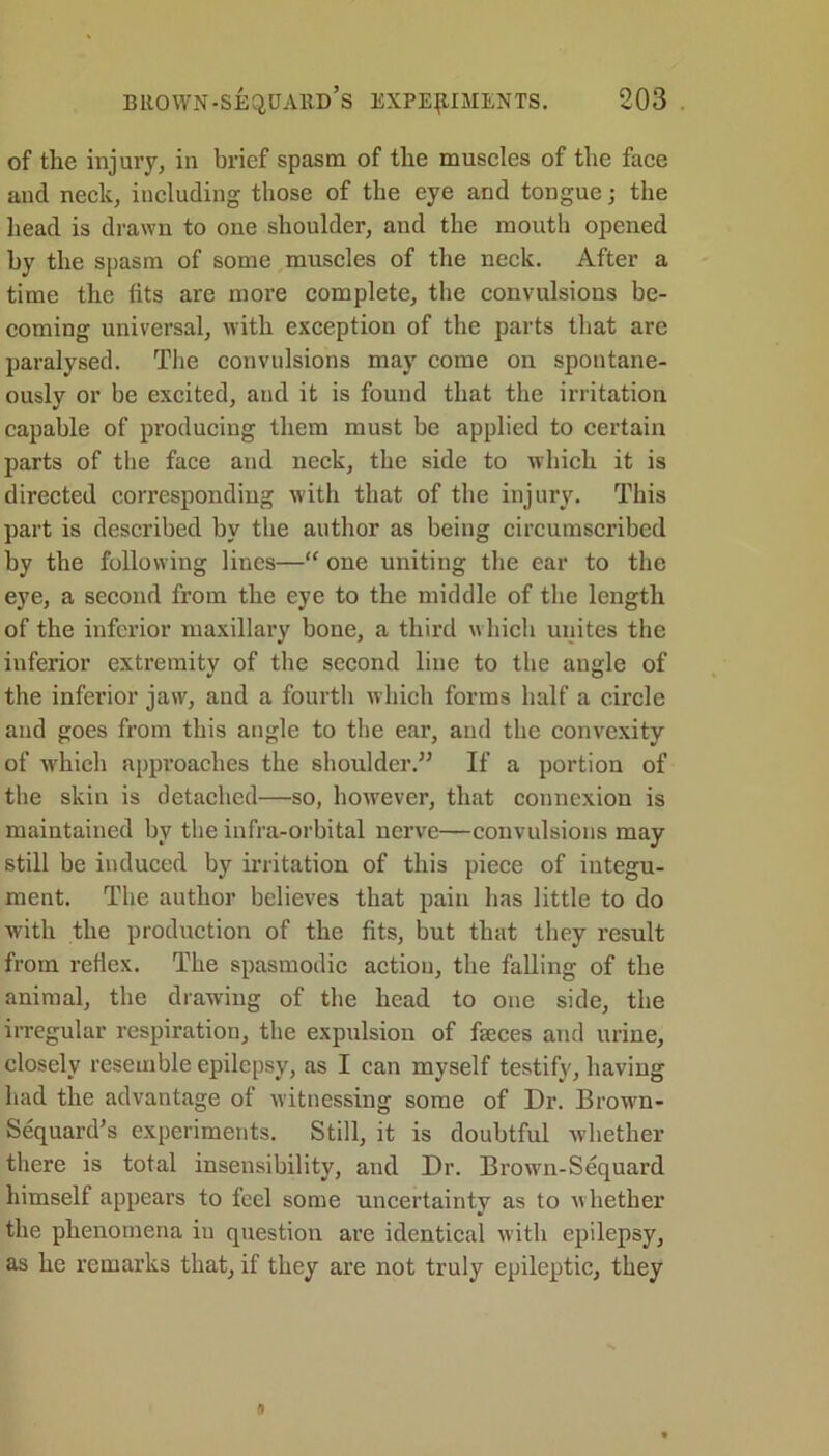 of the injury, in brief spasm of the muscles of the face and neck, including those of the eye and tongue; the head is drawn to one shoulder, and the mouth opened by the spasm of some muscles of the neck. After a time the fits are more complete, the convulsions be- coming universal, with exception of the parts that are paralysed. The convulsions may come on spontane- ously or be excited, and it is found that the irritation capable of producing them must be applied to certain parts of the face and neck, the side to which it is directed corresponding with that of the injury. This part is described by the author as being circumscribed by the following lines—“ one uniting the ear to the eye, a second from the eye to the middle of the length of the inferior maxillary bone, a third which unites the inferior extremity of the second line to the angle of the inferior jaw, and a fourth which forms half a circle and goes from this angle to the ear, and the convexity of which approaches the shoulder.” If a portion of the skin is detached—so, however, that connexion is maintained by the infra-orbital nerve—convulsions may still be induced by irritation of this piece of integu- ment. The author believes that pain has little to do with the production of the fits, but that they result from reflex. The spasmodic action, the falling of the animal, the drawing of the head to one side, the irregular respiration, the expulsion of feces and urine, closely resemble epilepsy, as I can myself testify, having had the advantage of witnessing some of Dr. Brown- Sequard’s experiments. Still, it is doubtful whether there is total insensibility, and Dr. Brown-Sequard himself appears to feel some uncertainty as to whether the phenomena in question are identical with epilepsy, as he remarks that, if they are not truly epileptic, they