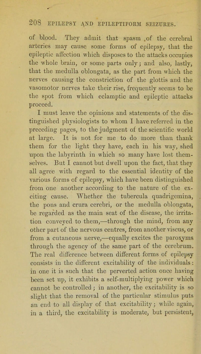 of blood. They admit that spasm .of the cerebral arteries may cause some forms of epilepsy, that the epileptic affection which disposes to the attacks occupies the whole brain, or some parts oidy; and also, lastly, that the medulla oblongata, as the part from which the nerves causing the constriction of the glottis and the vasomotor nerves take their rise, frequently seems to be the spot from which eclamptic and epileptic attacks proceed. I must leave the opinions and statements of the dis- tinguished physiologists to whom I have referred in the preceding pages, to the judgment of the scientific world at large. It is not for me to do more than thank them for the light they have, each in his way, shed upon the labyrinth in which so many have lost them- selves. But I cannot but dwell upon the fact, that they all agree with regard to the essential identity of the various forms of epilepsy, which have been distinguished from one another according to the nature of the ex- citing cause. Whether the tubercula quadrigemina, the pons and crura cerebri, or the medulla oblongata, be regarded as the main seat of the disease, the irrita- tion conveyed to them,—through the mind, from any other part of the nervous centres, from another viscus, or from a cutaneous nerve,—equally excites the paroxjms through the agency of the same part of the cerebrum. The real difference between different forms of epilepsy consists in the different excitability of the individuals: in one it is such that the perverted action once having been set up, it exhibits a self-multiplying power which cannot be controlled ; in another, the excitability is so slight that the removal of the particular stimulus puts an end to all display of that excitability; while again, in a third, the excitability is moderate, but persistent,