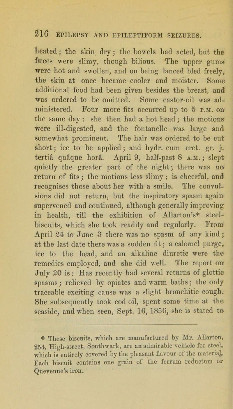 heated; the skin dry; the bowels had acted, but the feces were slimy, though bilious. The upper gums were hot and swollen, and on being lanced bled freely, the skin at once became cooler and moister. Some additional food had been given besides the breast, and was ordered to be omitted. Some castor-oil was ad- ministered. Four more fits occurred up to 5 p.m. on the same day : she then had a hot head ; the motions were ill-digested, and the fontanelle was large and somewhat prominent. The hair was ordered to be cut short; ice to be applied; and hydr. cum cret. gr. j. tertia quaque bora. April 9, half-past 8 a.sj.; slept quietly the greater part of the night; there was no return of fits; the motions less slimy ; is cheerful, and recognises those about her with a smile. The convul- sions did not return, but the inspiratory spasm again supervened and continued, although generally improving in health, till the exhibition of Allarton’s* steel- biscuits, which she took readily and regularly. From April 24 to June 3 there was no spasm of any kind; at the last date there was a sudden fit; a calomel purge, ice to the head, and an alkaline diuretic were the remedies employed, and she did well. The report on July 20 is : Has recently had several returns of glottic spasms; relieved by opiates and warm baths; the only traceable exciting cause was a slight bronchitic cough. She subsequently took cod oil, spent some time at the seaside, and when seen. Sept. 16, 1856, she is stated to * These biscuits, which are manufactured by Mr. Allarton, 254, High-street, Southwark, are an admirable vehicle for steel, which is entirely covered by the pleasant flavour of the materia]. Each biscuit contains one grain of the ferrum reductum or Quevenne’s iron.
