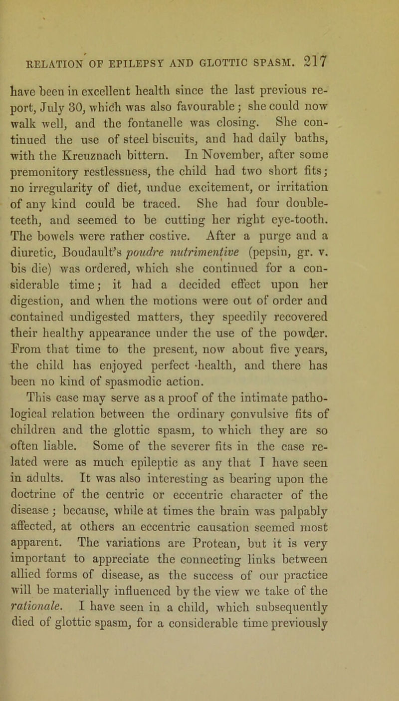 have been in excellent health since the last previous re- port, July 30, which was also favourable ; she could now walk well, and the fontanelle was closing. She con- tinued the use of steel biscuits, and had daily baths, with the Kreuznach bittern. In November, after some premonitory restlessness, the child had two short fits; no irregularity of diet, undue excitement, or irritation of any kind could be traced. She had four double- teeth, and seemed to be cutting her right eye-tooth. The bowels were rather costive. After a purge and a diuretic, Boudault’s poudre nutrimentive (pepsin, gr. v. bis die) was ordered, which she continued for a con- siderable time; it had a decided effect upon her digestion, and when the motions w-ere out of order and contained undigested matters, they speedily recovered their healthy appearance under the use of the powder. From that time to the present, now about five years, the child has enjoyed perfect -health, and there has been no kind of spasmodic action. This case may serve as a proof of the intimate patho- logical relation between the ordinary convulsive fits of children and the glottic spasm, to which they are so often liable. Some of the severer fits in the case re- lated were as much epileptic as any that I have seen in adults. It was also interesting as bearing upon the doctrine of the centric or eccentric character of the disease ; because, while at times the brain was palpably affected, at others an eccentric causation seemed most apparent. The variations are Protean, but it is very important to appreciate the connecting links between allied forms of disease, as the success of our practice will be materially influenced by the view we take of the rationale. I have seen in a child, which subsequently died of glottic spasm, for a considerable time previously