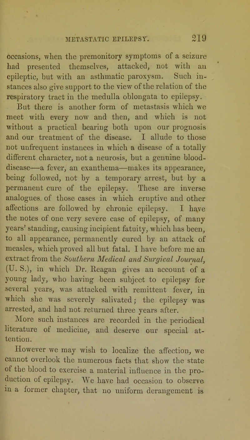 occasions, when the premonitory symptoms of a seizure had presented themselves, attacked, not with an epileptic, but with an asthmatic paroxysm. Such in- stances also give support to the view of the relation of the respiratory tract in the medulla oblongata to epilepsy. Eut there is another form of metastasis which we meet with every now and then, and which is not without a practical bearing both upon our prognosis and our treatment of the disease. I allude to those not unfrequent instances in which a disease of a totally different character, not a neurosis, hut a genuine blood- disease—a fever, an exanthema—makes its appearance, being followed, not by a temporary arrest, but by a permanent cure of the epilepsy. These are inverse analogues, of those cases in which eruptive and other affections are followed by chronic epilepsy. I have the notes of one very severe case of epilepsy, of many years' standing, causing iucipient fatuity, which has been, to all appearance, permanently cured by an attack of measles, which proved all but fatal. I have before me an extract from the Southern Medical and Surgical Journal, (U. S.), in which Dr. Reagan gives an account of a young lady, who having been subject to epilepsy for several years, was attacked with remittent fever, in which she was severely salivated; the epilepsy was arrested, and had not returned three years after. More such instances are recorded in the periodical literature of medicine, and deserve our special at- tention. However we may wish to localize the affection, we cannot overlook the numerous facts that show the state of the blood to exercise a material influence in the pro- duction of epilepsy. We have had occasion to observe in a former chapter, that no uniform derangement is