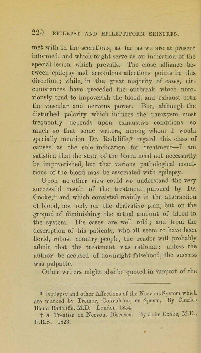 met with in the secretions, as far as we are at present informed, and which might serve as an indication of the special lesion which prevails. The close alliance be- tween epilepsy and sci’ofulous affections points in this direction; while, in the great majority of cases, cir- cumstances have preceded the outbreak which noto- riously tend to impoverish the blood, and exhaust both the vascular and nervous power. But, although the disturbed polarity which induces the paroxysm most frequently depends upon exhaustive conditions—so much so that some writers, among whom I would specially mention Dr. Radcliffe,* regard this class of causes as the sole indication for treatment—I am satisfied that the state of the blood need not necessarily be impoverished, but that various pathological condi- tions of the blood may be associated with epilepsy. Upon no other view could we understand the very successful result of the treatment pursued by Dr. Cooke,t and which consisted mainly in the abstraction of blood, not only on the derivative plan, but on the ground of dimiuishing the actual amount of blood in the system. Ilis cases are well told; and from the description of his patients, who all seem to have been florid, robust country people, the reader will probably admit that the treatment was rational: unless the author be accused of downright falsehood, the success was palpable. Other writers might also be quoted in support of the * Epilepsy and other Affections of the Nervous System which are marked by Tremor, Convulsion, or Spasm. By Charles Bland ltadcliffe, M.D. London, 1854. + A Treatise on Nervous Diseases. By John Cooke, M.D., F.E.S. 1823.