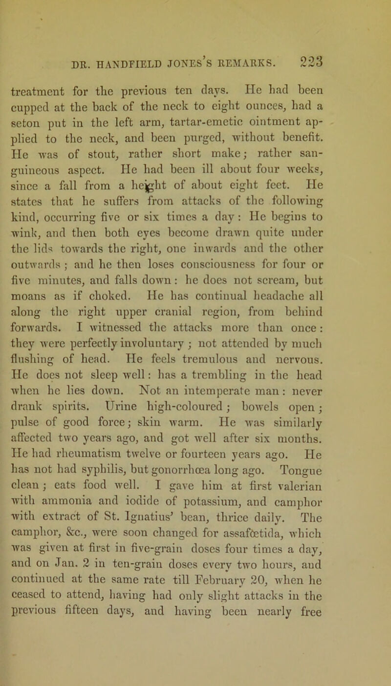 treatment for the previous ten days. He had been cupped at the back of the neck to eight ounces, had a seton put in the left arm, tartar-emetic ointment ap- plied to the neck, and been purged, without benefit. He was of stout, rather short make; rather san- guineous aspect. He had been ill about four weeks, since a fall from a hejght of about eight feet. He states that he suffers from attacks of the following kind, occurring five or six times a day : He begins to wink, and then both eyes become drawn quite under the lid* towards the right, one inwards and the other outwards ; and he then loses consciousness for four or five minutes, and falls down: he does not scream, but moans as if choked. He has continual headache all along the right upper cranial region, from behind forwards. I witnessed the attacks more than once: they were perfectly involuntary ; not attended by much flushing of head. He feels tremulous and nervous. He does not sleep well: has a trembling in the head when he lies down. Not an intemperate man: never drank spirits. Urine high-coloured; bowels open; pulse of good force; skin warm. He was similarly affected two years ago, and got well after six months. He had rheumatism twelve or fourteen years ago. He has not had syphilis, but gonorrhoea long ago. Tongue clean; eats food well. I gave him at first valerian with ammonia and iodide of potassium, and camphor with extract of St. Ignatius’ bean, thrice daily. The camphor, &c., were soon changed for assaftetida, which was given at first in five-grain doses four times a day, and on Jan. 2 in ten-grain doses every two hours, and continued at the same rate till February 20, when he ceased to attend, having had only slight attacks in the previous fifteen days, and having been nearly free