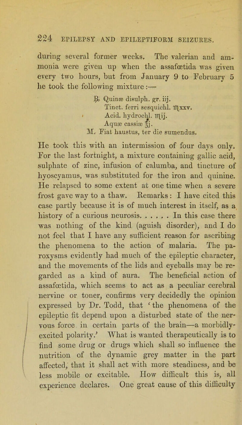 during several former weeks. The valerian and am- monia were given up when the assafoetida was given every two hours, but from January 9 to February 5 he took the following mixture:— R Quinse disulph. gr. iij. Tinct. ferri sesquichl. U|xxv. i Acid, hydrochl. rqij. Aquce cassiae 3]. M. Fiat haustus, ter die sumendus. He took this with an intermission of four days only. For the last fortnight, a mixture containing gallic acid, sulphate of zinc, infusion of calumba, and tincture of hyoscyamus, was substituted for the iron and quinine. He relapsed to some extent at one time when a severe frost gave way to a thaw. Remarks : I have cited this case partly because it is of much interest in itself, as a history of a curious neurosis In this case there was nothing of the kind (aguish disorder), and I do not feel that I have any sufficient reason for ascribing the phenomena to the action of malaria. The pa- roxysms evidently had much of the epileptic character, and the movements of the lids and eyeballs may be re- garded as a kind of aura. The beneficial action of assafoetida, which seems to act as a peculiar cerebral nervine or toner, confirms very decidedly the opinion expressed by Dr. Todd, that f the phenomena of the epileptic fit depend upon a disturbed state of the ner- vous force in certain parts of the brain—a morbidly- excited polarity/ What is wanted therapeutically is to find some drug or drugs which shall so influence the nutrition of the dynamic grey matter in the part affected, that it shall act with more steadiness, and be less mobile or excitable. How difficult this is, all experience declares. One great cause of this difficulty