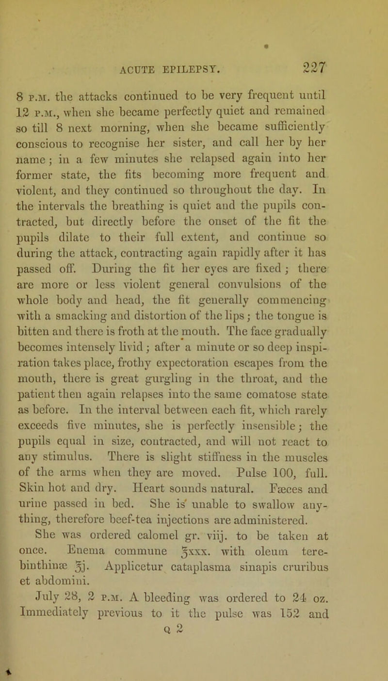 8 p.jr. tlie attacks continued to be very frequent until 12 f.m., when she became perfectly quiet and remained so till 8 next morning, when she became sufficiently conscious to recognise her sister, and call her by her name; in a few minutes she relapsed again into her former state, the fits becoming more frequent and violent, and they continued so throughout the day. In the intervals the breathing is quiet and tlie pupils con- tracted, but directly before the onset of the fit the pupils dilate to their full extent, and continue so during the attack, contracting again rapidly after it lias passed off. During the fit her eyes are fixed; there are more or less violent general convulsions of the whole body and head, the fit generally commencing with a smacking and distortion of the lips; the tongue is bitten and there is froth at the mouth. The face gradually becomes intensely livid; after a minute or so deep inspi- ration takes place, frothy expectoration escapes from the mouth, there is great gurgling in the throat, and the patient then again relapses into the same comatose state as before. In the interval between each fit, which rarely exceeds five minutes, she is perfectly insensible; the pupils equal in size, contracted, and will not react to auy stimulus. There is slight stiffness in the muscles of the arms when they are moved. Pulse 100, full. Skin hot and dry. Heart sounds natural. Fmces and urine passed in bed. She is unable to swallow any- thing, therefore beef-tea injections are administered. She was ordered calomel gr. viij. to be taken at once. Enema commune jxxx. with oleum tere- biutliinse 5j. Applicetur cataplasma sinapis cruribus et abdomini. July 28, 2 p.m. A bleeding was ordered to 24 oz. Immediately previous to it the pulse was 152 and rv ^ *.