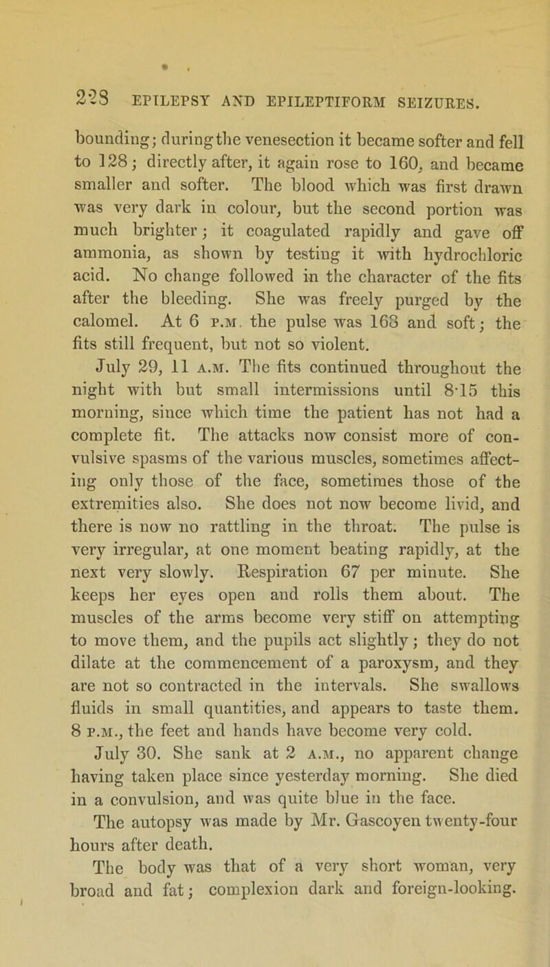 bounding; duringthe venesection it became softer and fell to 128; directly after, it again rose to 160, and became smaller and softer. The blood which was first drawn was very dark in colour, but the second portion was much brighter; it coagulated rapidly and gave off ammonia, as shown by testing it with hydrochloric acid. No change followed in the character of the fits after the bleeding. She was freely purged by the calomel. At 6 f.m, the pulse was 168 and soft; the fits still frequent, but not so violent. July 29, 11 a.m. The fits continued throughout the night with but small intermissions until 8T5 this morning, since which time the patient has not had a complete fit. The attacks now consist more of con- vulsive spasms of the various muscles, sometimes affect- ing only those of the face, sometimes those of the extremities also. She does not now become livid, and there is now no rattling in the throat. The pulse is very irregular, at one moment beating rapidly, at the next very slowly. Respiration 67 per minute. She keeps her eyes open and rolls them about. The muscles of the arms become very stiff on attempting to move them, and the pupils act slightly; they do not dilate at the commencement of a paroxysm, and they are not so contracted in the intervals. She swallows fluids in small quantities, and appears to taste them. 8 f.m., the feet and hands have become very cold. July 30. She sank at 2 a.m., no apparent change having taken place since yesterday morning. She died in a convulsion, and was quite blue in the face. The autopsy was made by Mr. Gascoyen twenty-four hours after death. The body was that of a very short woman, very broad and fat; complexion dark and foreign-looking.