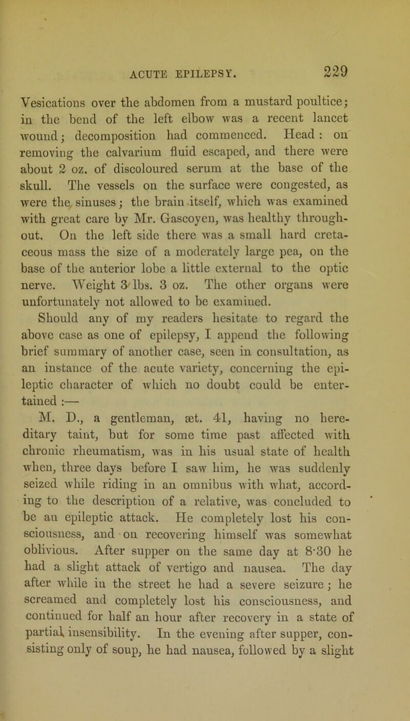 Vesications over tlie abdomen from a mustard poultice; in the bend of the left elbow was a recent lancet wound; decomposition had commenced. Head : on removing the calvarium fluid escaped, and there were about 2 oz. of discoloured serum at the base of the skull. The vessels on the surface were congested, as were the, sinuses; the brain itself, which was examined with great care by Mr. Gascoyen, was healthy through- out. On the left side there was a small hard creta- ceous mass the size of a moderately large pea, on the base of the anterior lobe a little external to the optic nerve. Weight 3'lbs. 3 oz. The other organs were unfortunately not allowed to be examined. Should any of my readers hesitate to regard the above case as one of epilepsy, I append the following brief summary of another case, seen in consultation, as an instance of the acute variety, concerniug the epi- leptic character of which no doubt could be enter- tained :— M. D., a gentleman, set. 41, having no here- ditary taint, but for some time past affected with chronic rheumatism, was in his usual state of health when, three days before I saw him, he was suddenly seized while riding in an omnibus with what, accord- ing to the description of a relative, was concluded to be an epileptic attack. He completely lost his con- sciousness, and on recovering himself was somewhat oblivious. After supper on the same day at 8-30 he had a slight attack of vertigo and nausea. The day after while in the street he had a severe seizure ; he screamed and completely lost his consciousness, and continued for half an hour after recovery in a state of partial insensibility. In the evening after supper, con- sisting only of soup, he had nausea, followed by a slight