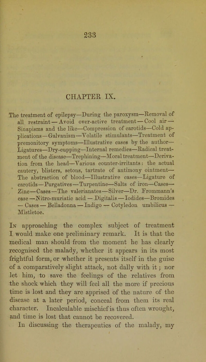 I CHAPTER IX. The treatment of epilepsy—During the paroxysm—Removal of all restraint — Avoid over-active treatment — Cool air — Sinapisms and the like—Compression of carotids—Cold ap- plications—Galvanism—Volatile stimulants—Treatment of premonitory symptoms—Illustrative cases by the author— Ligatures—Dry-cupping—Internal remedies—Radical treat- ment of the disease—Trephining—Moral treatment—Deriva- tion from the head—Various counter-irritants: the actual cautery, blisters, setons, tartrate of antimony ointment— The abstraction of blood—Illustrative cases—Ligature of carotids—Purgatives — Turpentine—Salts of iron—Cases— Zinc—Cases — The valerianates—Silver—Dr. Frommann’s case—Nitro-muriatic acid — Digitalis —Iodides—Bromides — Cases — Belladonna — Indigo — Cotyledon umbilicus — Mistletoe. In approaching the complex subject of treatment I would make one preliminary remark. It is that the medical man should from the moment he has clearly recognised the malady, whether it appears in its most frightful form, or whether it presents itself in the guise of a comparatively slight attack, not dally with it; nor let him, to save the feelings of the relatives from the shock which they will feel all the more if precious time is lost and they are apprised of the nature of the disease at a later period, conceal from them its real character. Incalculable mischief is thus often wrought, and time is lost that cannot he recovered. In discussing the therapeutics of the malady, my