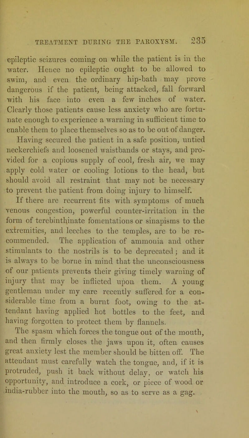 epileptic seizures coming on while the patient is in the water. Hence no epileptic ought to be allowed to swim, and even the ordinary hip-bath may prove dangerous if the patient, being attacked, fall forward with his face into even a few inches of water. Clearly those patients cause less anxiety who are fortu- nate enough to experience a warning in sufficient time to enable them to place themselves so as to be out of danger. Having secured the patient in a safe position, untied neckerchiefs and loosened waistbands or stays, and pro- vided for a copious supply of cool, fresh air, we may apply cold water or cooling lotions to the head, but should avoid all restraint that may not be necessary to prevent the patient from doing injury to himself. If there are recurrent fits with symptoms of much venous congestion, powerful counter-irritation in the form of terebinthiuate fomentations or sinapisms to the extremities, and leeches to the temples, are to be re- commended. The application of ammonia and other stimulants to the nostrils is to be deprecated; and it is always to be borne in mind that the unconsciousness of our patients prevents their giving timely warning of injury that may be inflicted upon them. A young gentleman under my care recently suffered for a con- siderable time from a burnt foot, owing to the at- tendant having applied hot bottles to the feet, and having forgotten to protect them by flannels. The spasm which forces the tongue out of the mouth, and then firmly closes the jaws upon it, often causes great anxiety lest the member should be bitten off. The attendant must carefully watch the tongue, and, if it is protruded, push it back without delay, or watch his opportunity, and introduce a cork, or piece of wood or india-rubber into the mouth, so as to serve as a gag.