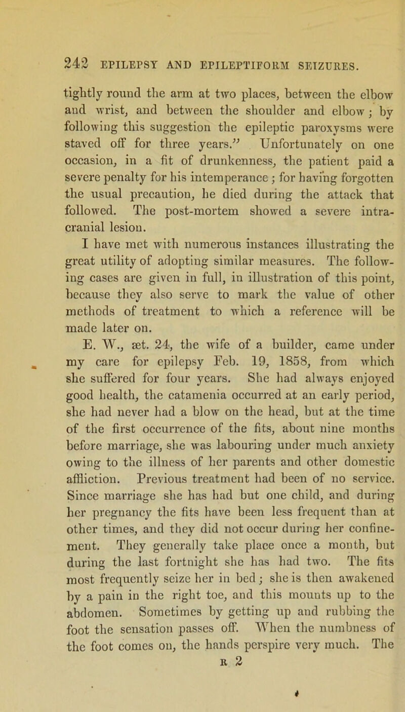 tightly round the arm at two places, between the elbow and wrist, and between the shoulder and elbow ; by following this suggestion the epileptic paroxysms were staved off for three years.” Unfortunately on one occasion, in a fit of drunkenness, the patient paid a severe penalty for his intemperance ; for having forgotten the usual precaution, he died during the attack that followed. The post-mortem showed a severe intra- cranial lesion. I have met with numerous instances illustrating the great utility of adopting similar measures. The follow- ing cases are given in full, in illustration of this point, because they also serve to mark the value of other methods of treatment to which a reference will be made later on. E. W., set. 24, the wife of a builder, came under my care for epilepsy Feb. 19, 1858, from which she suffered for four years. She had always enjoyed good health, the catamenia occurred at an early period, she had never had a blow on the head, but at the time of the first occurrence of the fits, about nine months before marriage, she was labouring under much anxiety owing to the illness of her parents and other domestic affliction. Previous treatment had been of no service. Since marriage she has had but one child, and during her pregnancy the fits have been less frequent than at other times, and they did not occur during her confine- ment. They generally take place once a month, but during the last fortnight she has had two. The fits most frequently seize her in bed ; she is then awakened by a pain in the right toe, and this mounts up to the abdomen. Sometimes by getting up and rubbing the foot the sensation passes off. When the numbness of the foot comes on, the hands perspire very much. The r 2 t