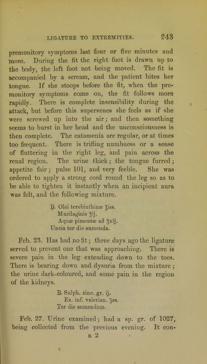 premonitory symptoms last four or five minutes and more. During the fit the right foot is drawn up to the body, the left foot not being moved. The fit is accompanied by a scream, and the patient bites her tongue. If she stoops before the fit, when the pre- monitory symptoms come on, the fit follows more rapidly. There is complete insensibility during the attack, but before this supervenes she feels as if she were screwed up into the air; and then something seems to burst in her head and the unconsciousness is then complete. The catamenia are regular, or at times too frequent. There is trifling numbness or a sense of fluttering in the right leg, and pain across the renal region. The urine thick; the tongue furred; appetite fair; pulse 101, aud very feeble. She was ordered to apply a strong cord round the leg so as to be able to tighten it instantly when an incipient aura was felt, and the following mixture. 9) Olei terebintkinse 3iss. Mucilaginis 5'ij. Aquae pimentae ad gxij. Uncia ter die sumenda. Deb. 23. Has had no fit; three days ago the ligature served to prevent one that was approaching. There is severe pain in the leg extending down to the toes. There is bearing down and dysuria from the mixture; the urine dark-coloured, and some pain in the region of the kidneys. Sulpk. zinc. gr. ij. Ex. inf. valerian. 3SS. Ter die sumendum. Feb. 27. Urine examined; had a sp. gr. of 1027, being collected from the previous evening. It con- r 2