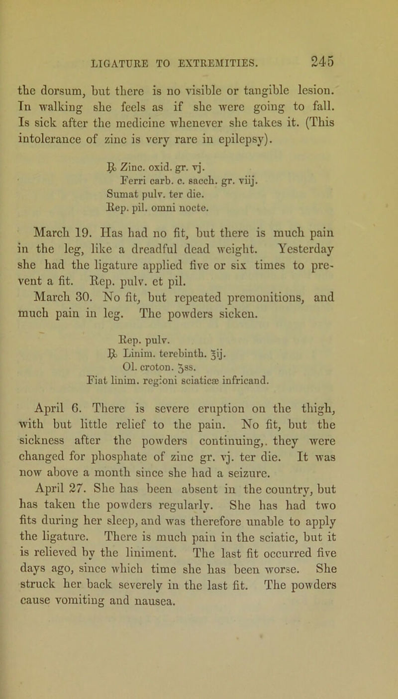 the dorsum, but there is no visible or tangible lesion. Tn walking she feels as if she were going to fall. Is sick after the medicine whenever she takes it. (This intolerance of zinc is very rare in epilepsy). It Zinc. oxid. gr. vj. Ferri carb. c. sacch. gr. viij. Sumat pulv. ter die. Rep. pil. omni nocte. March 19. Has had no fit, but there is much pain in the leg, like a dreadful dead weight. Yesterday she had the ligature applied five or six times to pre- vent a fit. Rep. pulv. et pil. March 30. No fit, but repeated premonitions, and much pain in leg. The powders sicken. Rep. pulv. R Linim. terebinth, jij. 01. croton. Jss. Fiat linim. regioni sciatica; infricand. April 6. There is severe eruption on the thigh, with but little relief to the paiu. No fit, but the sickness after the powders continuing,, they were changed for phosphate of zinc gr. vj. ter die. It was now above a month since she had a seizure. April 27. She has been absent in tbe country, but has taken the powders regularly. She has had two fits during her sleep, and was therefore unable to apply the ligature. There is much pain in the sciatic, but it is relieved by the liniment. The last fit occurred five days ago, since which time she has been worse. She struck her back severely in the last fit. The powders cause vomiting and nausea.