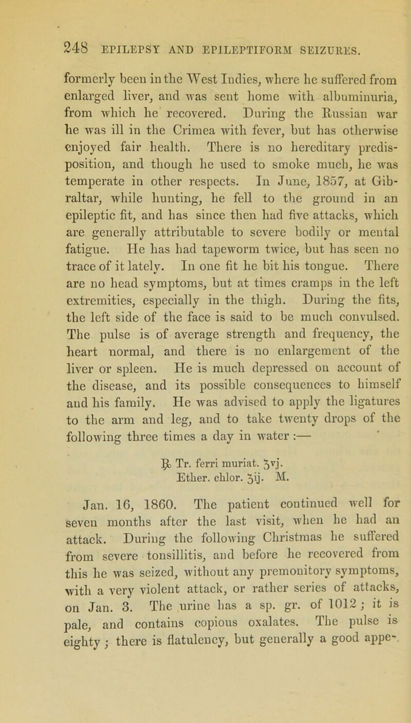 formerly been intlie West Indies, where he suffered from enlarged liver, and was sent home with albuminuria, from which he recovered. During the Russian war he was ill in the Crimea with fever, but has otherwise enjoyed fair health. There is no hereditary predis- position, and though he used to smoke much, he wras temperate in other respects. In June, 1857, at Gib- raltar, -while hunting, he fell to the ground in an epileptic fit, and has since then had five attacks, which are generally attributable to severe bodily or mental fatigue. He has had tapeworm twice, but has seen no trace of it lately. In one fit he bit his tongue. There are no head symptoms, but at times cramps in the left extremities, especially in the thigh. During the fits, the left side of the face is said to be much convulsed. The pulse is of average strength and frequency, the heart normal, and there is no enlargement of the liver or spleen. He is much depressed on account of the disease, and its possible consequences to himself and his family. He was advised to apply the ligatures to the arm and leg, and to take twenty drops of the following three times a day in water :— ]jt Tr. ferri muriat. 5v.i- Ether, chlor. 51- M. Jan. 16, 1860. The patient continued well for seven months after the last visit, when he had an attack. During the following Christmas he suffered from severe tonsillitis, and before he recovered from this he was seized, without any premonitory symptoms, with a very violent attack, or rather series of attacks, on Jan. 3. The urine has a sp. gr. of 1012; it is pale, and contains copious oxalates. The pulse is eighty; there is flatulency, but generally a good appe-