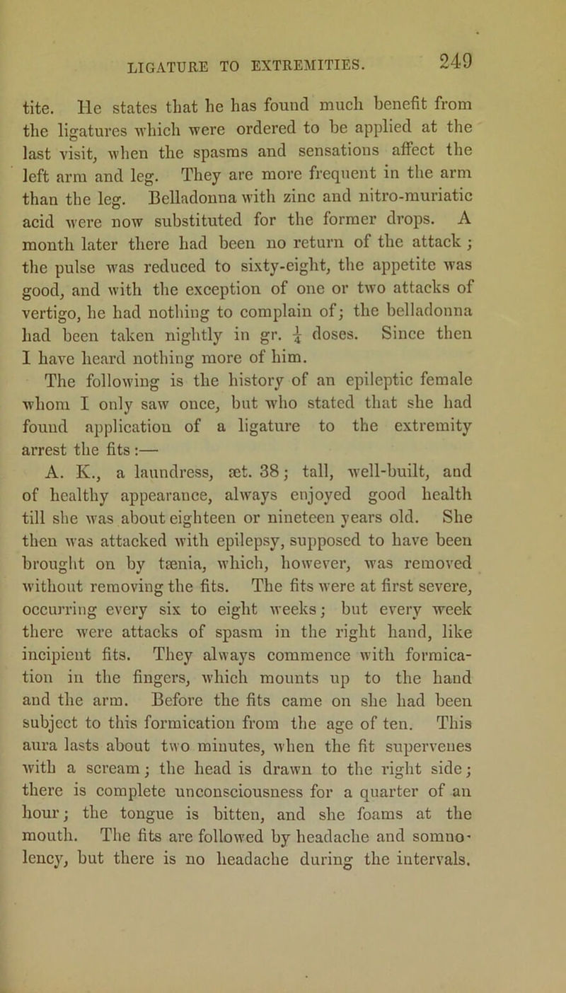 tite. He states that he has found much benefit from the ligatures which were ordered to be applied at the last visit, when the spasms and sensations affect the left arm and leg. They are more frequent in the arm than the leg. Belladonna with zinc and nitro-muriatic acid were now substituted for the former drops. A month later there had been no return of the attack ; the pulse was reduced to sixty-eight, the appetite was good, and with the exception of one or two attacks of vertigo, he had nothing to complain of; the belladonna had been taken nightly in gr. 4 doses. Since then I have heard nothing more of him. The following is the history of an epileptic female whom I only saw once, but who stated that she had found application of a ligature to the extremity arrest the fits :— A. K., a laundress, ret. 38; tall, well-built, and of healthy appearance, always enjoyed good health till she was about eighteen or nineteen years old. She then was attacked with epilepsy, supposed to have been brought on by teenia, which, however, was removed without removing the fits. The fits were at first severe, occurring every six to eight weeks; but every week there were attacks of spasm in the right hand, like incipient fits. They always commence with formica- tion in the fingers, which mounts up to the hand and the arm. Before the fits came on she had been subject to this formication from the age of ten. This aura lasts about two minutes, when the fit supervenes with a scream; the head is drawn to the right side; there is complete unconsciousness for a quarter of an hour; the tongue is bitten, and she foams at the mouth. The fits are followed by headache and somno- lency, but there is no headache during the intervals.
