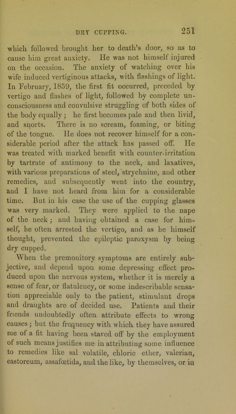 wliicli followed brought her to death’s door, so as to cause him great anxiety. He was not himself injured on the occasion. The anxiety of watching over his wife induced vertiginous attacks, with flashings of light. In February, 1859, the first fit occurred, preceded by vertigo and flashes of light, followed by complete un- consciousness and convulsive struggling of both sides of the body equally ; he first becomes pale and then livid, and snorts. There is no scream, foaming, or biting of the tongue. He does not recover himself for a con- siderable period after the attack has passed off. He was treated with marked benefit with counter-irritation by tartrate of antimony to the neck, and laxatives, with various preparations of steel, strychnine, and other remedies, and subsequently went into the country, and I have not heard from him for a considerable time. But in his case the use of the cupping glasses was very marked. They were applied to the nape of the neck ; and having obtained a case for him- self, he often arrested the vertigo, and as he himself thought, prevented the epileptic paroxysm by being dry cupped. When the premonitory symptoms are entirely sub- jective, and depend upon some depressing effect pro- duced upon the nervous system, whether it is merely a sense of fear, or flatulency, or some indescribable sensa- tion appreciable only to the patient, stimulant drops and draughts are of decided use. Patients and their friends undoubtedly often attribute effects to wrong causes; but the frequency with which they have assured me of a fit having been staved off by the employment of such means justifies me in attributing some influence to remedies like sal volatile, chloric ether, valerian, castoreum, assafoetida, and the like, by themselves, or in