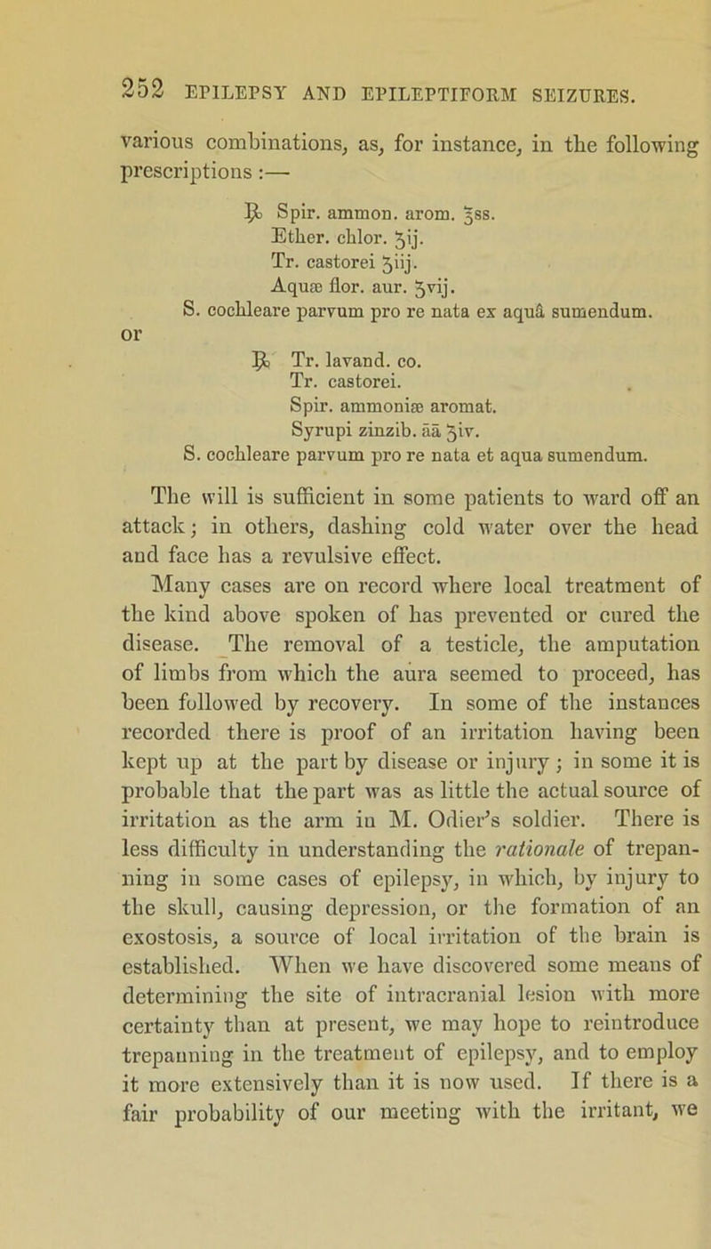 various combinations, as, for instance, in tbe following prescriptions:—■ Spir. ammon. arom. 5SS. Ether, chlor. 5ij. Tr. castorei ^iij. Aquae flor. aur. Jvij. S. cochleare parvum pro re nata ex aquti sumendum. or Tr. lavand. co. Tr. castorei. Spir. ammoniae aromat. Syrupi zinzib. aa 5iv. S. cochleare parvum pro re nata et aqua sumendum. The will is sufficient in some patients to ward off an attack; in others, dashing cold water over the head and face has a revulsive effect. Many cases are on record where local treatment of the kind above spoken of has prevented or cured the disease. The removal of a testicle, the amputation of limbs from which the aura seemed to proceed, has been followed by recovery. In some of the instances recorded there is proof of an irritation having been kept up at the part by disease or injury; in some it is probable that the part was as little the actual source of irritation as the arm iu M. Odier’s soldier. There is less difficulty in understanding the rationale of trepan- ning in some cases of epilepsy, in which, by injury to the skull, causing depression, or the formation of an exostosis, a source of local irritation of the brain is established. When we have discovered some means of determining the site of intracranial lesion with more certainty than at present, we may hope to reintroduce trepanning in the treatment of epilepsy, and to employ it more extensively than it is now used. If there is a fair probability of our meeting with the irritant, we