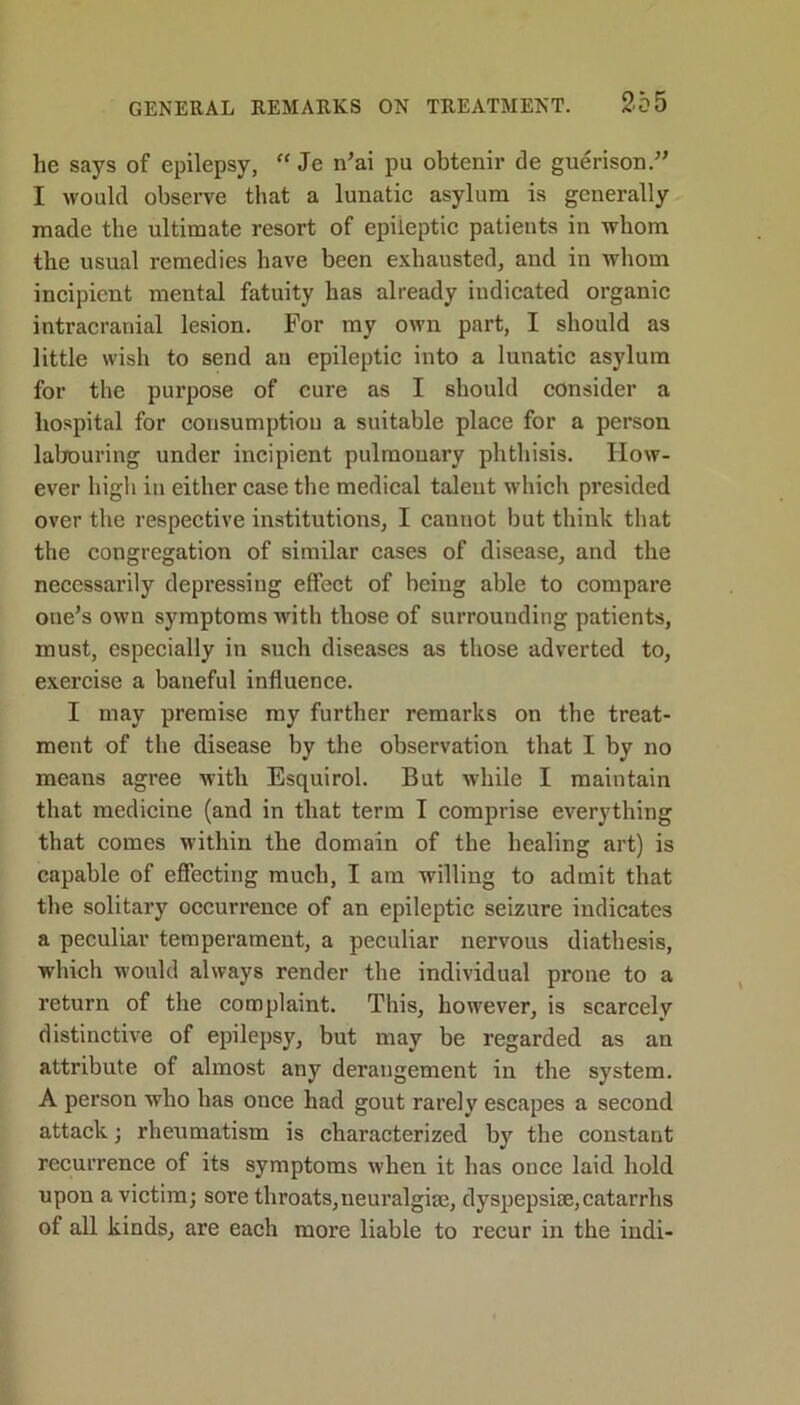 lie says of epilepsy, “ Je n’ai pu obtenir de guerison.” I would observe that a lunatic asylum is generally made the ultimate resort of epileptic patients in whom the usual remedies have been exhausted, ancl in whom incipient mental fatuity has already indicated organic intracranial lesion. For my own part, I should as little wish to send au epileptic into a lunatic asylum for the purpose of cure as I should consider a hospital for consumption a suitable place for a person labouring under incipient pulmonary phthisis. How- ever high in either case the medical talent which presided over the respective institutions, I cannot but think that the congregation of similar cases of disease, and the necessarily depressing effect of being able to compare one’s own symptoms with those of surrounding patients, must, especially in such diseases as those adverted to, exercise a baneful influence. I may premise my further remarks on the treat- ment of the disease by the observation that I by no means agree with Esquirol. But while I maintain that medicine (and in that term I comprise everything that comes within the domain of the healing art) is capable of effecting much, I am willing to admit that the solitary occurrence of an epileptic seizure indicates a peculiar temperament, a peculiar nervous diathesis, which would always render the individual prone to a return of the complaint. This, however, is scarcely distinctive of epilepsy, but may be regarded as au attribute of almost any derangement in the system. A person who has once had gout rarely escapes a second attack •, rheumatism is characterized by the constant recurrence of its symptoms when it has once laid hold upon a victim; sore throats,neuralgia;, dyspepsise,catarrhs of all kinds, are each more liable to recur in the indi-