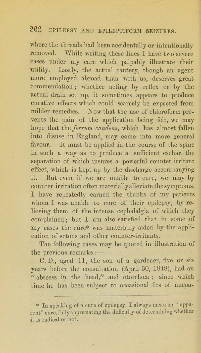 where the threads had been accidentally or intentionally removed. While w'riting these lines I have two severe cases under my care which palpably illustrate their utility. Lastly, the actual cautery, though an agent more employed abroad than with us, deserves great commendation; whether acting by reflex or by the actual drain set up, it sometimes appears to produce curative effects which could scarcely be expected from milder remedies. Now that the use of chloroform pre- vents the pain of the application being felt, we may hope that theferrum candens, which has almost fallen into disuse in England, may come into more general favour. It must be applied in the course of the spine in such a way as to produce a sufficient eschar, the separation of which insures a powerful counter-irritant effect, which is kept up by the discharge accompanying it. But even if we are unable to cure, we may by counter-irritation often materially alleviate the symptoms. I have repeatedly earned the thanks of my patients whom I was unable to cure of their epilepsy, by re- lieving them of the intense cephalalgia of which they complained; but I am also satisfied that in some of my cases the cure* was materially aided by the appli- cation of setons and other counter-irritants. The following cases may be quoted in illustration of the previous remarks :— C. D., aged 11, the son of a gardener, five or six years before the consultation (April 30, 1848), had an “ abscess in the head,” and otorrhoea; since which time he has been subject to occasional fits of uncon- * In speaking of a cure of epilepsy, I always mean an “ appa- rent” cure, fully appreciating the difficulty of determining whether it is radical or not.