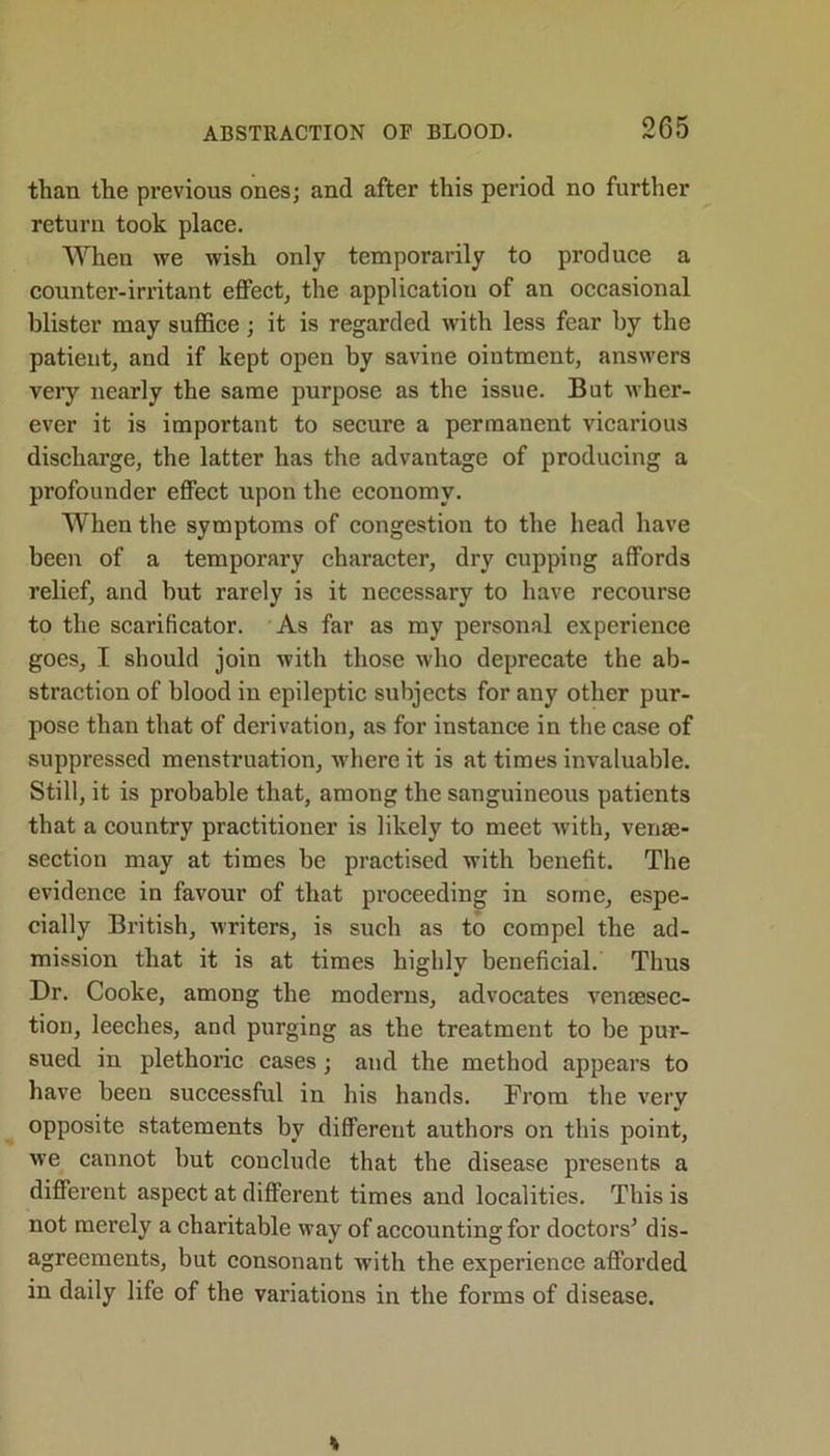 than the previous ones; and after this period no further return took place. When we wish only temporarily to produce a counter-irritant effect, the application of an occasional blister may suffice; it is regarded with less fear by the patient, and if kept open by savine ointment, answers very nearly the same purpose as the issue. Bat wher- ever it is important to secure a permanent vicarious discharge, the latter has the advantage of producing a profounder effect upon the economy. When the symptoms of congestion to the head have been of a temporary character, dry cupping affords relief, and but rarely is it necessary to have recourse to the scarificator. As far as my personal experience goes, I should join with those who deprecate the ab- straction of blood in epileptic subjects for any other pur- pose than that of derivation, as for instance in the case of suppressed menstruation, where it is at times invaluable. Still, it is probable that, among the sanguineous patients that a country practitioner is likely to meet with, venae- section may at times be practised with benefit. The evidence in favour of that proceeding in some, espe- cially British, writers, is such as to compel the ad- mission that it is at times highly beneficial. Thus Dr. Cooke, among the moderns, advocates ventesec- tion, leeches, and purging as the treatment to be pur- sued in plethoric cases; and the method appears to have been successful in his hands. From the very opposite statements by different authors on this point, we cannot but conclude that the disease presents a different aspect at different times and localities. This is not merely a charitable way of accounting for doctors’ dis- agreements, but consonant with the experience afforded in daily life of the variations in the forms of disease.