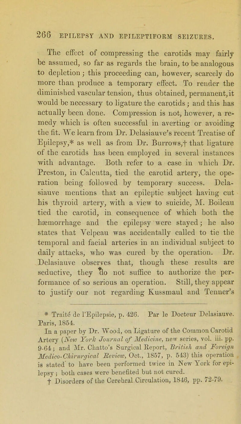 The effect of compressing the carotids may fairly be assumed, so far as regards the brain, to be analogous to depletion; this proceeding can, however, scarcely do more than produce a temporary effect. To render the diminished vascular tension, thus obtained, permanent,it would be necessary to ligature the carotids; and this has actually been done. Compression is not, however, a re- medy which is often successful in averting or avoiding the fit. We learn from Dr. Delasiauve’s recent Treatise of Epilepsy,* as well as from Dr. Burrows,f that ligature of the carotids has been employed in several instances with advantage. Both refer to a case in which Dr. Preston, in Calcutta, tied the carotid artery, the ope- ration being followed by temporary success. Dela- siauve mentions that an epileptic subject having cut his thyroid artery, with a view to suicide, M. Boileau tied the carotid, in consequence of which both the haemorrhage and the epilepsy were stayed; he also states that Velpeau was accidentally called to tie the temporal and facial arteries in an individual subject to daily attacks, who was cured by the operation. Dr. Delasiauve observes that, though these results are seductive, they Tlo not suffice to authorize the per- formance of so serious an operation. Still, they appear to justify our not regarding Ivussmaul and Tenner’s * Traite de l’Epilepsie, p. 426. Par le Docteur Delasiauve. Paris, 1854. In a paper by Dr. Wood, on Ligature of the Common Carotid Artery {New York Journal of Medicine, new series, vol. iii. pp. 9-64; and Mr. Cliatto’s Surgical Report, British and Foreign Medico-Chirurgical Review, Oct., 1857, p. 543) this operation is stated’ to have been performed twice in New York for epi- lepsy ; both cases were benefited but not cured. t Disorders of the Cerebral Circulation, 1846, pp. 72-79.