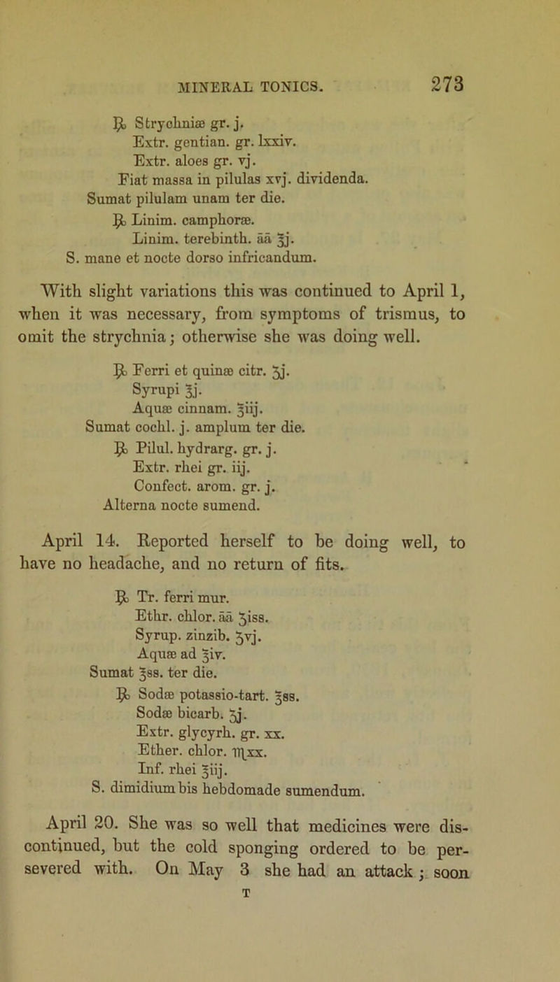 Stryohniae gr. j. Extr. gentian, gr. lxxiv. Extr. aloes gr. vj. Eiat massa in pilulas xyj. dividenda. Sumat pilulam unam ter die. R, Linim. camphor®. Linim. terebinth, aa yj. S. mane et nocte dorso infricandum. With slight variations this was continued to April 1, when it was necessary, from symptoms of trismus, to omit the strychnia; otherwise she was doing well. R, Ferri et quinae citr. 5j. Syrupi 3j- Aquae cinnam. ^iij. Sumat cochl. j. amplum ter die. R Pilul. hydrarg. gr. j. Extr. rhei gr. iij. Confect, arom. gr. j. Alterna nocte sumend. April 14. Reported herself to be doing well, to have no headache, and no return of fits. R> Tr. ferri mur. Etlir. chlor. aa ^iss. Syrup, zinzib. Jyj. Aquae ad yiv. Sumat ^ss. ter die. R> Soda) potassio-tart. yss. Soda) bicarb. 5j. Extr. glycyrh. gr. xx. Ether, chlor. iqxx. Inf. rhei §iij. S. dimidiumbis hebdomade sumendum. April 20. She was so well that medicines were dis- continued, hut the cold sponging ordered to be per- severed with. On May 3 she had an attack ; soon T