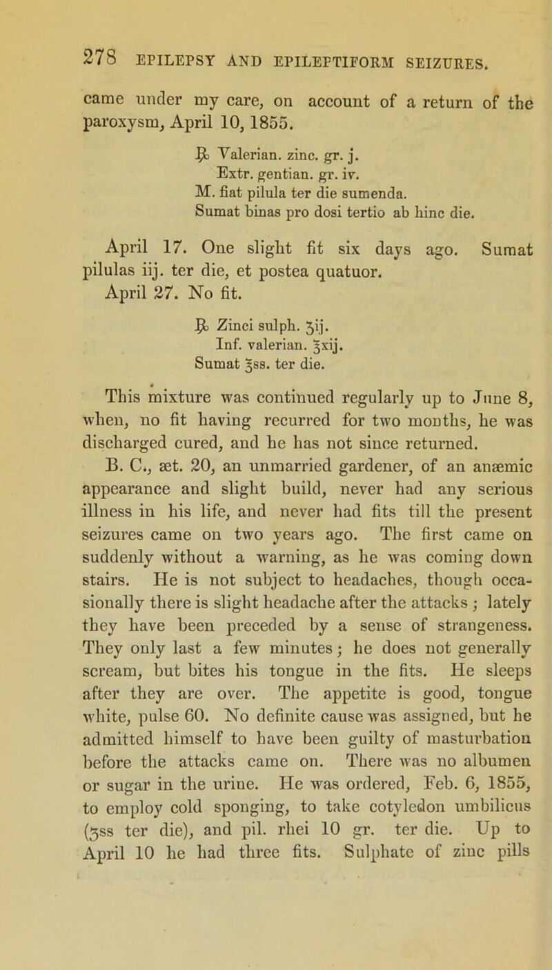 came under my care, on account of a return of the paroxysm, April 10, 1855. JJi Valerian, zinc. gr. j. Extr. gentian, gr. iv. M. fiat pilula ter die sumenda. Sumat binas pro dosi tertio ab bine die. April 17. One slight fit six days ago. Sumat pilulas iij. ter die, et postea quatuor. April 27. No fit. Jjt Zinci sulph. Jij. Inf. valerian, gxij. Sumat 3S8. ter die. This mixture was continued regularly up to June 8, when, no fit having recurred for two months, he was discharged cured, and he has not since returned. B. C., set. 20, an unmarried gardener, of an anaemic appearance and slight build, never had any serious illness in his life, and never had fits till the present seizures came on two years ago. The first came on suddenly without a warning, as he was coming down stairs. He is not subject to headaches, though occa- sionally there is slight headache after the attacks ; lately they have been preceded by a sense of strangeness. They only last a few minutes; he does not generally scream, but bites his tongue in the fits. He sleeps after they are over. The appetite is good, tongue white, pulse 60. No definite cause was assigned, but he admitted himself to have been guilty of masturbation before the attacks came on. There was no albumen or sugar in the urine. He was ordered, Feb. 6, 1855, to employ cold sponging, to take cotyledon umbilicus (3ss ter die), and pil. rhei 10 gr. ter die. Up to April 10 he had three fits. Sulphate of zinc pills