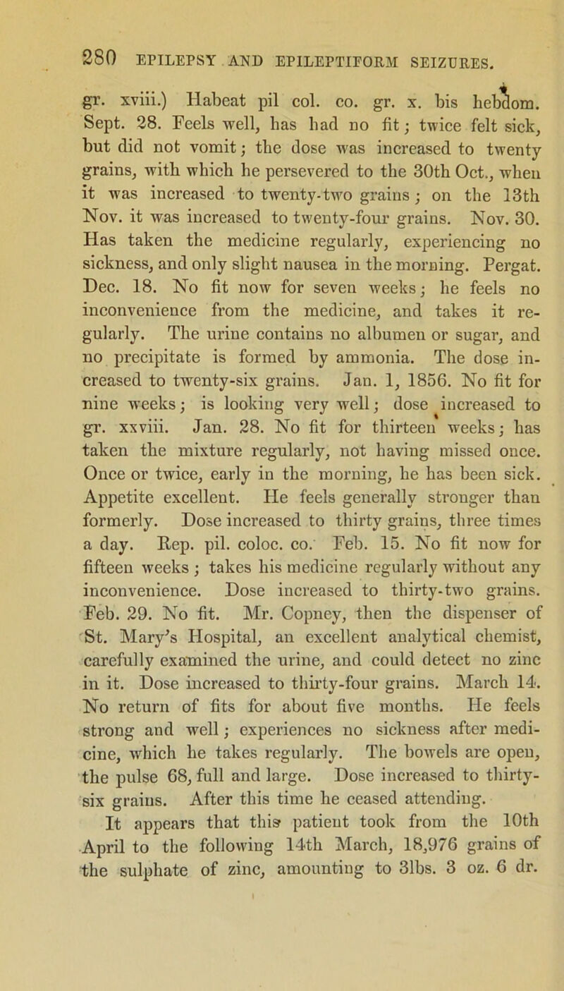 gr. xviii.) Habeat pil col. co. gr. x. bis hebclom. Sept. 28. Feels well, has bad no fit; twice felt sick, but did not vomit; the dose was increased to twenty grains, with which he persevered to the 30th Oct., when it was increased to twenty-two grains ; on the 13th Nov. it was increased to twenty-four grains. Nov. 30. Has taken the medicine regularly, experiencing no sickness, and only slight nausea in the morning. Pergat. Dec. 18. No fit now for seven weeks; he feels no inconvenience from the medicine, and takes it re- gularly. The urine contains no albumen or sugar, and no precipitate is formed by ammonia. The dose in- creased to twenty-six grains. Jan. 1, 1856. No fit for nine weeks • is looking very well; dose increased to gr. xxviii. Jan. 28. No fit for thirteen weeks; has taken the mixture regularly, not having missed once. Once or twice, early in the morning, he has been sick. Appetite excellent. He feels generally stronger than formerly. Dose increased to thirty grains, three times a day. Rep. pil. coloc. co. Feb. 15. No fit now for fifteen weeks ; takes his medicine regularly without any inconvenience. Dose increased to thirty-two grains. Feb. 29. No fit. Mr. Copney, then the dispenser of St. Mary's Hospital, an excellent analytical chemist, carefully examined the urine, and could detect no zinc in it. Dose increased to thirty-four grains. March 14. No return of fits for about five months. lie feels strong and well; experiences no sickness after medi- cine, which he takes regularly. The bowels are opeu, the pulse 68, full and large. Dose increased to thirty- six grains. After this time he ceased attendiug. It appears that this patient took from the 10th April to the following 14th March, 18,976 grains of the sulphate of zinc, amounting to 31bs. 3 oz. 6 dr.