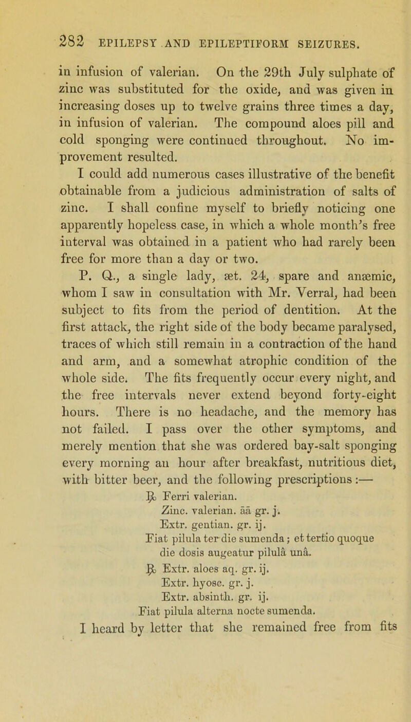 in infusion of valerian. On the 29th July sulphate of zinc was substituted for the oxide, and was given in increasing doses up to twelve grains three times a day, in infusion of valerian. The compound aloes pill and cold sponging were continued throughout. No im- provement resulted. I could add numerous cases illustrative of the benefit obtainable from a judicious administration of salts of zinc. I shall confine myself to briefly noticing one apparently hopeless case, in which a whole month’s free interval was obtained in a patient who had rarely been free for more than a day or two. P. Q., a single lady, set. 24, spare and anaemic, whom I saw in consultation with Mr. Verral, had been subject to fits from the period of dentition. At the first attack, the right side of the body became paralysed, traces of which still remain in a contraction of the hand and arm, and a somewhat atrophic condition of the whole side. The fits frequently occur every night, and the free intervals never extend beyond forty-eight hours. There is no headache, and the memory has not failed. I pass over the other symptoms, and merely mention that she was ordered bay-salt sponging every morning an hour after breakfast, nutritious diet, with bitter beer, and the following prescriptions:— P Ferri valerian. Zinc, valerian, aa gr. j. Extr. gentian, gr. ij. Fiat pilula ter die sumenda; et tertio quoque die dosis augeatur pilula una. Extr. aloes aq. gr. ij. Extr. hyosc. gr. j. Extr. absintli. gr. ij. Fiat pilula alterna nocte sumenda. I heard by letter that she remained free from fits