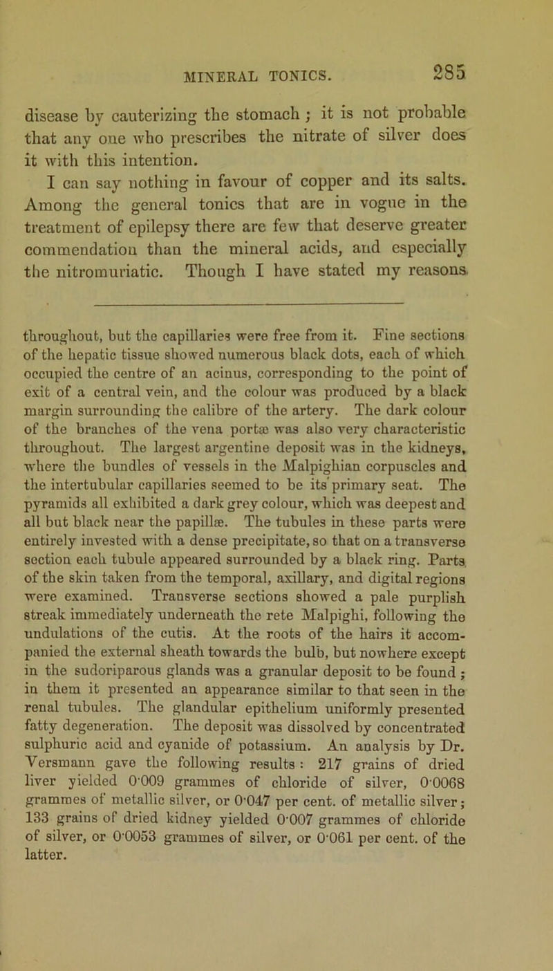 disease by cauterizing the stomach ; it is not probable that any oue who prescribes the nitrate of silver does it with this intention. I can say nothing in favour of copper and its salts. Among the general tonics that are in vogue in the treatment of epilepsy there are few that deserve greater commendation than the mineral acids, aud especially the nitromuriatic. Though I have stated my reasons. throughout, but the capillaries were free from it. Fine sections of the hepatic tissue showed numerous black dots, each of which occupied the centre of an acinus, corresponding to the point of exit of a central vein, and the colour was produced by a black margin surrounding the calibre of the artery. The dark colour of the branches of the vena portae was also very characteristic throughout. The largest argentine deposit was in the kidneys, where the bundles of vessels in the Malpighian corpuscles and the intertubular capillaries seemed to be its'primary seat. The pyramids all exhibited a dark grey colour, which was deepest and all but black near the papillae. The tubules in these parts were entirely invested with a dense precipitate, so that on a transverse section each tubule appeared surrounded by a black ring. Parts of the skin taken from the temporal, axillary, and digital regions were examined. Transverse sections showed a pale purplish streak immediately underneath the rete Malpighi, following the undulations of the cutis. At the roots of the hairs it accom- panied the external sheath towards the bulb, but nowhere except in the sudoriparous glands was a granular deposit to be found ; in them it presented an appearance similar to that seen in the renal tubules. The glandular epithelium uniformly presented fatty degeneration. The deposit was dissolved by concentrated sulphuric acid and cyanide of potassium. An analysis by Dr. Versmann gave the following results : 217 grains of dried liver yielded 0'009 grammes of chloride of silver, 00068 grammes of metallic silver, or 0'047 per cent, of metallic silver; 133 grains of dried kidney yielded 0‘007 grammes of chloride of silver, or 0'0053 grammes of silver, or 0 061 per cent, of the latter.