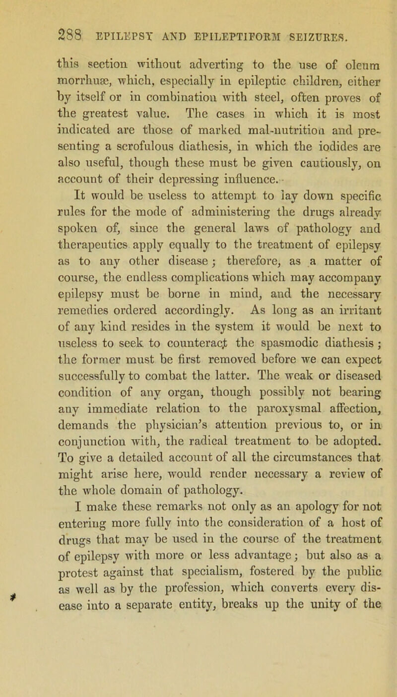 this section without adverting to the use of oleum morrhuae, which, especially in epileptic children, either by itself or in combination with steel, often proves of the greatest value. The cases in which it is most indicated are those of marked mal-nutrition and pre- senting a scrofulous diathesis, in which the iodides are also useful, though these must be given cautiously, on account of their depressing influence. It would be useless to attempt to lay down specific rules for the mode of administering the drugs already spoken of, since the general laws of pathology and therapeutics apply equally to the treatment of epilepsy as to any other disease; therefore, as a matter of course, the endless complications which may accompany epilepsy must be borne in mind, and the necessary remedies ordered accordingly. As long as an irritant of any kind resides in the system it would be next to useless to seek to counteract the spasmodic diathesis; the former must be first removed before we can expect successfully to combat the latter. The weak or diseased condition of any organ, though possibly not bearing any immediate relation to the paroxysmal affection, demands the physician’s attention previous to, or in conjunction with, the radical treatment to be adopted. To give a detailed account of all the circumstances that might arise here, would render necessary a review of the whole domain of pathology. I make these remarks not only as an apology for not entering more fully into the consideration of a host of drugs that may be used in the course of the treatment of epilepsy with more or less advantage; but also as a protest against that specialism, fostered by the public as well as by the profession, which converts every dis- ease into a separate entity, breaks up the unity of the