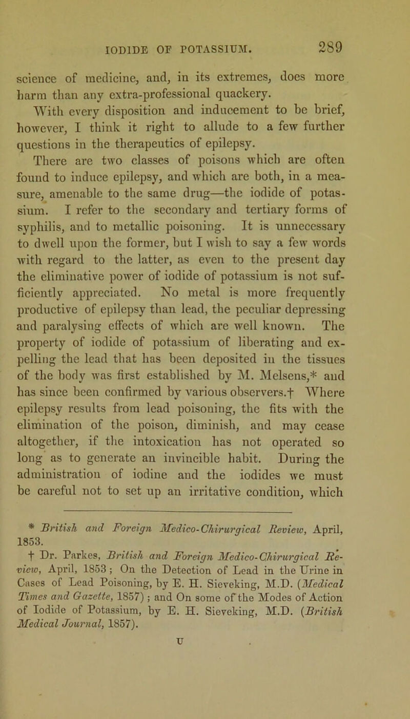 science of medicine, and, in its extremes, does more harm than any extra-professional quackery. With every disposition and inducement to be brief, however, I think it right to allude to a few further questions in the therapeutics of epilepsy. There are two classes of poisons which are often found to induce epilepsy, and which are both, in a mea- sure, amenable to the same drug—the iodide of potas- sium. I refer to the secondary and tertiary forms of syphilis, and to metallic poisoning. It is unnecessary to dwell upon the former, but I wish to say a few words with regard to the latter, as even to the present day the eliminative power of iodide of potassium is not suf- ficiently appreciated. No metal is more frequently productive of epilepsy than lead, the peculiar depressing and paralysing effects of which are well known. The property of iodide of potassium of liberating and ex- pelling the lead that has been deposited in the tissues of the body was first established by M. Melsens,* and has since been confirmed by various observers.f Where epilepsy results from lead poisoning, the fits with the elimination of the poison, diminish, and may cease altogether, if the intoxication has not operated so long as to generate an invincible habit. During the administration of iodine and the iodides we must be careful not to set up an irritative condition, which * British and Foreign Medico-Chirurgical Review, April, 1853. t Dr. Parkes, British and Foreign Medico-Chirurgical Re- view, April, 1853; On the Detection of Lead in the Urine in Cases of Lead Poisoning, by E. H. Sieveking, M.D. (Medical Times and Gazette, 1857); and On some of the Modes of Action of Iodide of Potassium, hy E. H. Sieveking, M.D. (British Medical Journal, 1857). u