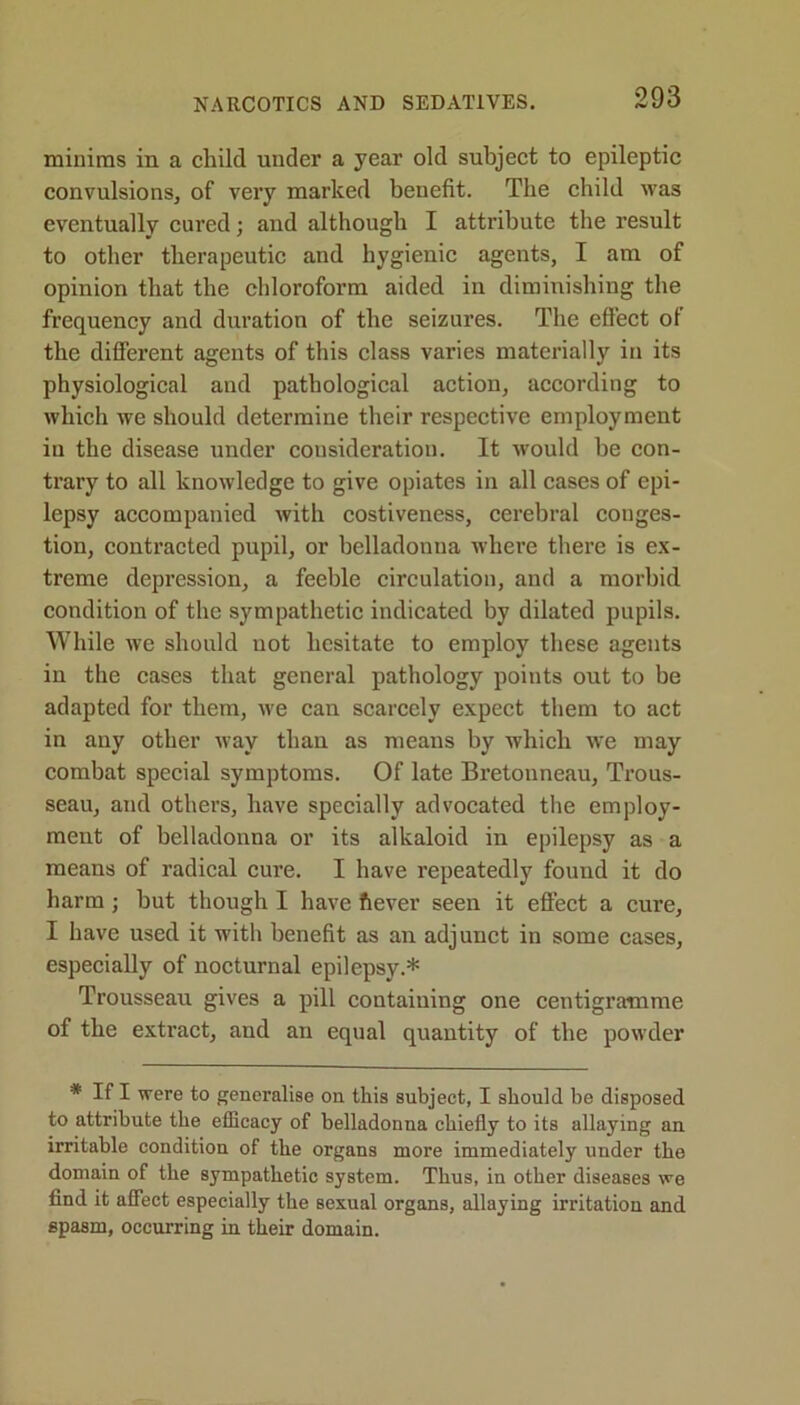 NARCOTICS AND SEDATIVES. miuims in a child under a year old subject to epileptic convulsions, of very marked benefit. The child was eventually cured; and although I attribute the result to other therapeutic and hygienic agents, I am of opinion that the chloroform aided in diminishing the frequency and duration of the seizures. The effect of the different agents of this class varies materially in its physiological and pathological action, according to which we should determine their respective employment iu the disease under consideration. It would he con- trary to all knowledge to give opiates in all cases of epi- lepsy accompanied with costiveness, cerebral conges- tion, contracted pupil, or belladonna where there is ex- treme depression, a feeble circulation, and a morbid condition of the sympathetic indicated by dilated pupils. While we should not hesitate to employ these agents in the cases that general pathology points out to be adapted for them, we can scarcely expect them to act in any other way than as means by which we may combat special symptoms. Of late Bretonneau, Trous- seau, and other’s, have specially advocated the employ- ment of belladonna or its alkaloid in epilepsy as a means of radical cure. I have repeatedly found it do harm ; but though I have ft ever seen it effect a cure, I have used it with benefit as an adjunct in some cases, especially of nocturnal epilepsy.* Trousseau gives a pill containing one centigramme of the extract, and an equal quantity of the powder * If I were to generalise on this subject, I should be disposed to attribute the efficacy of belladonna chiefly to its allaying an irritable condition of the organs more immediately under the domain of the sympathetic system. Thus, in other diseases we find it affect especially the sexual organs, allaying irritation and spasm, occurring in their domain.