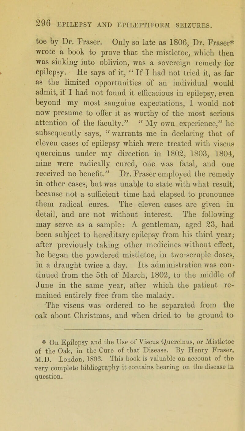 toe by Dr. Fraser. Only so late as 1806, Dr. Fraser* wrote a book to prove that the mistletoe, which then was sinking into oblivion, was a sovereign remedy for epilepsy. Fie says of it, “ If I had not tried it, as far as the limited opportunities of an individual would admit, if I had not found it efficacious in epilepsy, even beyond my most sanguine expectations, I would not now presume to offer it as worthy of the most serious attention of the faculty.” “ My own experience,” he subsequently says, “ warrants me in declaring that of eleven cases of epilepsy which were treated with viscus quercinus under my direction in 1802, 1803, 1804, nine were radically cured, one was fatal, and one received no benefit.” Dr. Fraser employed the remedy in other cases, but was unable to state with what result, because not a sufficient time had elapsed to pronounce them radical cures. The eleven cases are given in detail, and are not without interest. The following may serve as a sample: A gentleman, aged 23, had been subject to hereditary epilepsy from his third year; after previously taking other medicines without effect, he began the powdered mistletoe, in two-scruple doses, in a draught twice a day. Its administration was con- tinued from the 5th of March, 1802, to the middle of June in the same year, after which the patient re- mained entirely free from the malady. The viscus was ordered to be separated from the oak about Christmas, and when dried to be ground to * On Epilepsy and the Use of Viscus Quercinus, or Mistletoe of the Oak, in the Cure of that Disease. By Henry Fraser, M.D. London, 1806. This book is valuable on account of the very complete bibliography it contains bearing on the disease in question.