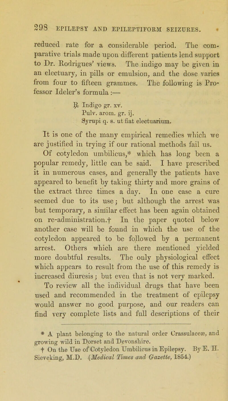 reduced rate for a considerable period. The com- parative trials made upon different patients lend support to Dr. Rodrigues' views. The indigo may be given in an electuary, in pills or emulsion, and the dose varies from four to fifteen grammes. The following is Pro- fessor Ideler's formula:— R Indigo gr. xv. Pulv. arom. gr. ij. Syrupi q. s. ut fiat eleetuarium. It is one of the many empirical remedies which we are justified in trying if our rational methods fail us. Of cotyledon umbilicus,* which has long been a popular remedy, little can be said. I have prescribed it in numerous cases, and generally the patients have appeared to benefit by taking thirty and more grains of the extract three times a day. In one case a cure seemed due to its use; but although the arrest was but temporary, a similar effect has been again obtained on re-administration.f In the paper quoted below another case will be found in which the use of the cotyledon appeared to be followed by a permanent arrest. Others which are there mentioned yielded more doubtful results. The only physiological effect which appears to result from the use of this remedy is increased diuresis; but even that is not very marked. To review all the individual drugs that have been used and recommended in the treatment of epilepsy would answer no good purpose, and our readers can find very complete lists and full descriptions of their * A plant belonging to the natural order Grassulacese, and growing wild in Dorset and Devonshire. f On the Use of Cotyledon Umbilicus in Epilepsy. By E. H. Sieveking, M.D. (Medical Times and Gazette, 1854.)