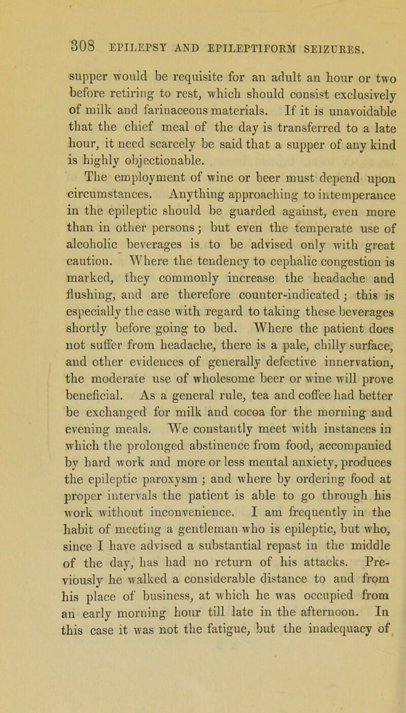 supper would be requisite for an adult an hour or two before retiring to rest, which should consist exclusively of milk and farinaceous materials. If it is unavoidable that the chief meal of the day is transferred to a late hour, it need scarcely be said that a supper of any kind is highly objectionable. The employment of wine or beer must depend upon circumstances. Anything approaching to intemperance in the epileptic should be guarded against, even more than in other persons; but even the temperate use of alcoholic beverages is to be advised only with great caution. Where the tendency to cephalic congestion is marked, they commonly increase the headache and flushing, and are therefore counter-indicated; this is especially the case with regard to taking these beverages shortly before going to bed. Where the patient does not suffer from headache, there is a pale, chilly surface, and other evidences of generally defective innervation, the moderate use of wholesome beer or wine will prove beneficial. As a general rule, tea and coffee had better be exchanged for milk and cocoa for the morning and evening meals. We constantly meet with instances in which the prolonged abstinence from food, accompanied by hard work and more or less mental anxiety, produces the epileptic paroxysm ; and where by ordering food at proper intervals the patient is able to go through his work without inconvenience. I am frequently in the habit of meeting a gentleman who is epileptic, but who, since I have advised a substantial repast in the middle of the day, has had no return of his attacks. Pre- viously he walked a considerable distance to and from his place of business, at which he was occupied from an early morning hour till late in the afternoon. In this case it was not the fatigue, but the inadequacy of