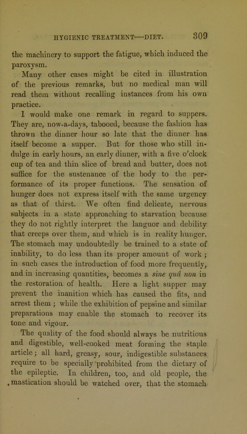 the machinery to support the fatigue, which induced the paroxysm. Many other cases might be cited in illustration of the previous remarks, but no medical man will read them without recalling instances from his own practice. I would make one remark in regard to suppers. They are, now-a-days, tabooed, because the fashion has thrown the dinner hour so late that the dinner has itself become a supper. But for those who still in- dulge in early hours, an early dinner, with a five o’clock cup of tea and thin slice of bread and butter, does not suffice for the sustenance of the body to the per- formance of its proper functions. The sensation of hunger does not express itself with the same urgency as that of thirst. We often find delicate, nervous subjects in a state approaching to starvation because they do not rightly interpret the languor and debility that creeps over them, and which is in reality hunger. The stomach may undoubtedly be trained to a state of inability, to do less than its proper amount of work ; in such cases the introduction of food more frequently, and in increasing quantities, becomes a sine qud non in the restoration of health. Here a light supper may prevent the inanition which has caused the fits, and arrest them ; while the exhibition of pepsine and similar preparations may enable the stomach to recover its tone and vigour. The quality of the food should always be nutritious and digestible, well-cooked meat forming the staple article; all hard, greasy, sour, indigestible substances require to be specially 'prohibited from the dietary of the epileptic. In children, too, and old people, the .mastication should be watched over, that the stomach