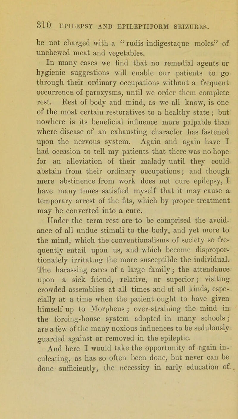 be not charged with a “ rudis indigestaque moles” of nnchewed meat and vegetables. In many cases we find that no remedial agents or hygienic suggestions will enable our patients to go through their ordinary occupations without a frequent occurrence of paroxysms, until we order them complete rest. Rest of body and mind, as we all know, is one of the most certain restoratives to a healthy state; but nowhere is its beneficial influence mure palpable than where disease of an exhausting character has fastened upon the nervous system. Again and again have I had occasion to tell my patients that there was no hope for an alleviation of their malady until they could abstain from their ordinary occupations; and though mere abstinence from work does not cure epilepsy, I have many times satisfied myself that it may cause a temporary arrest of the fits, which by proper treatment may be converted into a cure. Under the term rest are to be comprised the avoid- ance of all undue stimuli to the body, and yet more to the mind, which the conventionalisms of society so fre- quently entail upon us, and which become dispropor- tionately irritating the moi’e susceptible the individual. The harassing cares of a large family; the attendance upon a sick friend, relative, or superior; visiting crowded assemblies at all times and of all kinds, espe- cially at a time when the patient ought to have given himself up to Morpheus ; over-straining the mind in the forcing-house system adopted in many schools • are a few of the many noxious influences to be sedulously guarded against or removed in the epileptic. And here I would take the opportunity of again in- culcating, as has so often been done, but never can be done sufficiently, the necessity in early education of