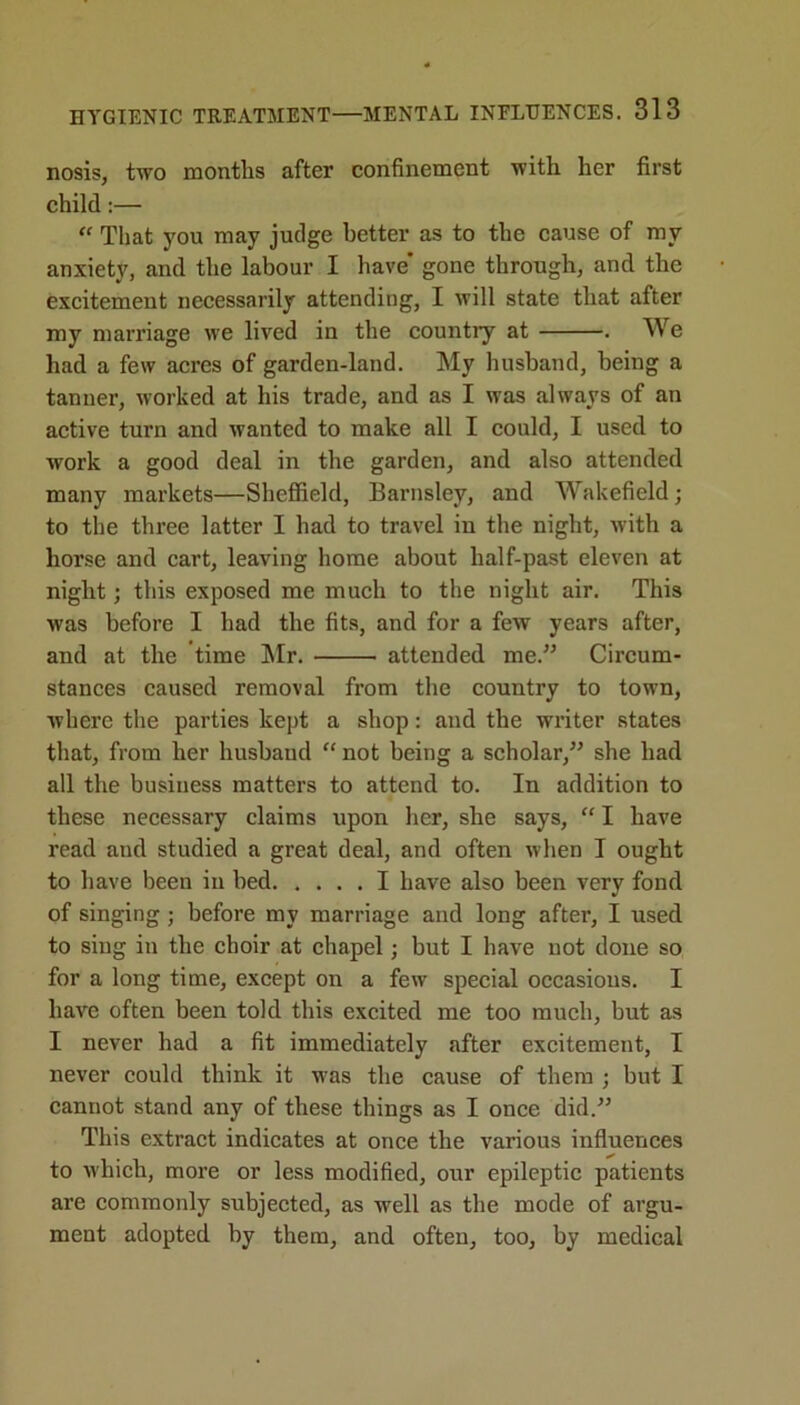 nosis, two months after confinement with her first child:— “ That you may judge better as to the cause of my anxiety, and the labour I have* gone through, and the excitement necessarily attending, I will state that after my marriage we lived in the countiy at . We had a few acres of garden-land. My husband, being a tanner, worked at his trade, and as I was always of an active turn and wanted to make all I could, I used to work a good deal in the garden, and also attended many markets—Sheffield, Barnsley, and Wakefield; to the three latter I had to travel in the night, with a horse and cart, leaving home about half-past eleven at night; this exposed me much to the night air. This was before I had the fits, and for a few years after, and at the time Mr. attended me. Circum- stances caused removal from the country to town, where the parties kept a shop: and the writer states that, from her husbaud “ not being a scholar, she had all the business matters to attend to. In addition to these necessary claims upon her, she says, “ I have read and studied a great deal, and often when I ought to have been in bed I have also been very fond of singing; before my marriage and long after, I used to sing in the choir at chapel; but I have not done so for a long time, except on a few special occasions. I have often been told this excited me too much, but as I never had a fit immediately after excitement, I never could think it was the cause of them ; but I cannot stand any of these things as I once did. This extract indicates at once the various influences to which, more or less modified, our epileptic patients are commonly subjected, as well as the mode of argu- ment adopted by them, and often, too, by medical