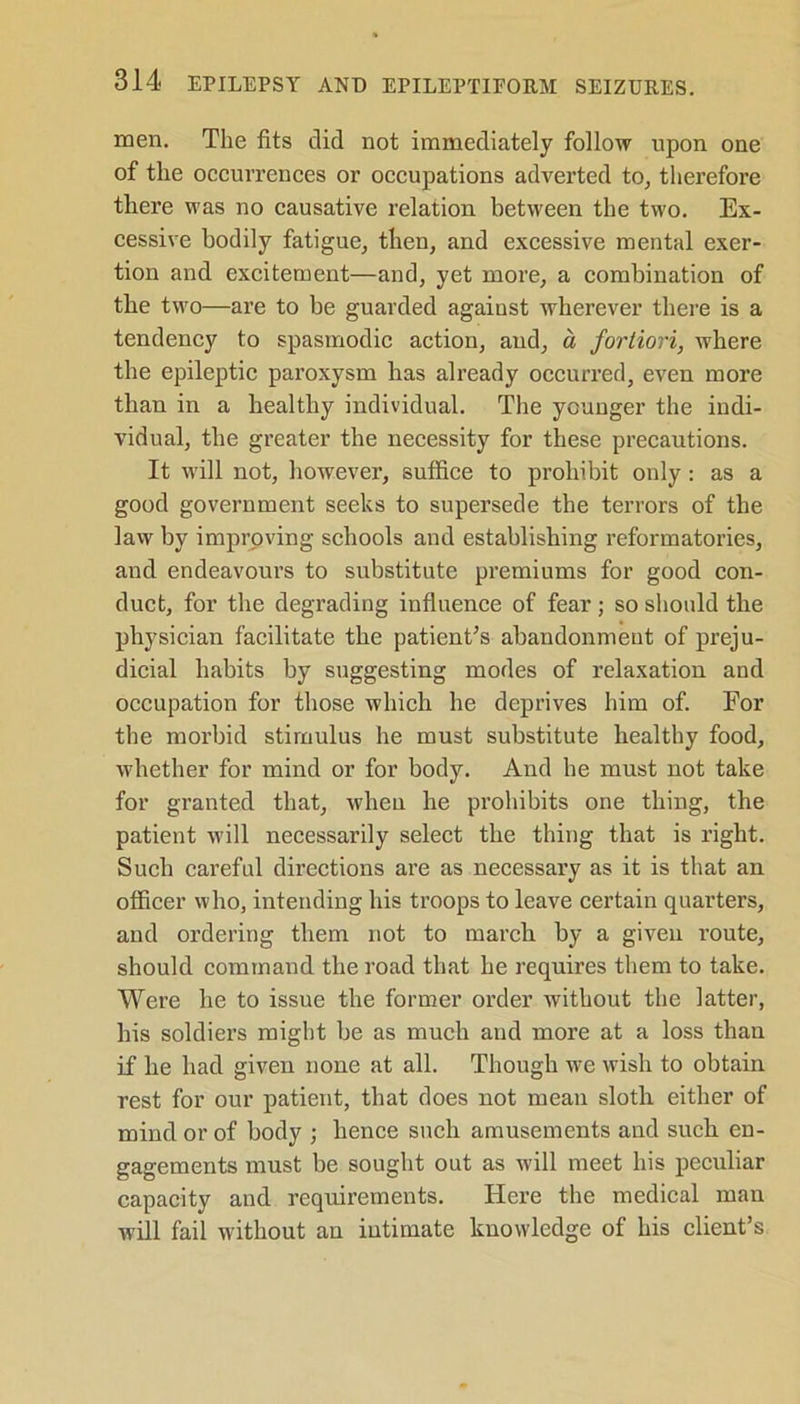 men. The fits did not immediately follow upon one of the occurrences or occupations adverted to, therefore there was no causative relation between the two. Ex- cessive bodily fatigue, then, and excessive mental exer- tion and excitement—and, yet more, a combination of the two—are to be guarded agaiust wherever there is a tendency to spasmodic action, and, a fortiori, where the epileptic paroxysm has already occurred, even more than in a healthy individual. The younger the indi- vidual, the greater the necessity for these precautions. It will not, however, suffice to prohibit only: as a good government seeks to supersede the terrors of the law by improving schools and establishing reformatories, and endeavours to substitute premiums for good con- duct, for the degrading influence of fear; so should the physician facilitate the patient’s abandonment of preju- dicial habits by suggesting modes of relaxation and occupation for those which he deprives him of. For the morbid stimulus he must substitute healthy food, whether for mind or for body. And be must not take for granted that, when he prohibits one thing, the patient will necessarily select the thing that is right. Such careful directions are as necessary as it is that an officer who, intending his troops to leave certain quarters, and ordering them not to march by a given route, should command the road that he requires them to take. Were he to issue the former order without the latter, his soldiers might be as much and more at a loss than if he had given none at all. Though we wish to obtain rest for our patient, that does not mean sloth either of mind or of body ; hence such amusements and such en- gagements must be sought out as will meet his peculiar capacity and requirements. Here the medical man will fail without an intimate knowledge of his client’s