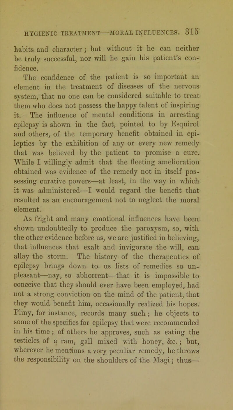 habits and character; but without it he can neither be truly successful, nor will he gain his patient’s con- fidence. The confidence of the patient is so important an element in the treatment of diseases of the nervous system, that no one can be considered suitable to treat them who does not possess the happy talent of inspiring it. The influence of mental conditions in arresting epilepsy is shown in the fact, pointed to by Esquirol and others, of the temporary benefit obtained in epi- leptics by the exhibition of any or every new remedy that was believed by the patient to promise a cure. While I willingly admit that the fleeting amelioration obtained was evidence of the remedy not in itself pos- sessing curative powers—at least, in the way in which it was administered—I would regard the benefit that resulted as an encouragement not to neglect the moral element. As fright and many emotional influences have been shown undoubtedly to produce the paroxysm, so, with the other evidence before us, we are justified in believing, that influences that exalt and invigorate the will, can allay the storm. The history of the therapeutics of epilepsy brings down to us lists of remedies so un- pleasant—nay, so abhorrent—that it is impossible to conceive that they should ever have been employed, had not a strong conviction on the mind of the patient, that they would benefit him, occasionally realized his hopes. Pliny, for instance, records many such ; he objects to some of the specifics for epilepsy that were recommended in his time; of others he approves, such as eating the testicles of a ram, gall mixed with honey, &c.; but, wherever he mentions a very peculiar remedy, he throws the responsibility on the shoulders of the Magi; thus—