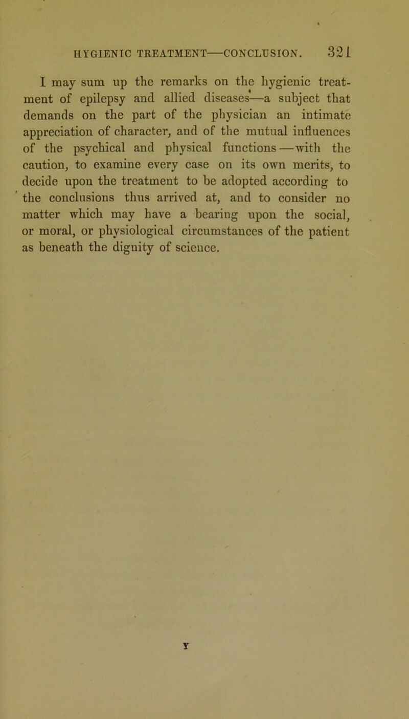 I may sum up the remarks on the hygienic treat- ment of epilepsy and allied diseases—a subject that demands on the part of the physician an intimate appreciation of character, and of the mutual influences of the psychical and physical functions—with the caution, to examine every case on its own merits, to decide upon the treatment to be adopted according to the conclusions thus arrived at, and to consider no matter which may have a bearing upon the social, or moral, or physiological circumstances of the patient as beneath the dignity of science.