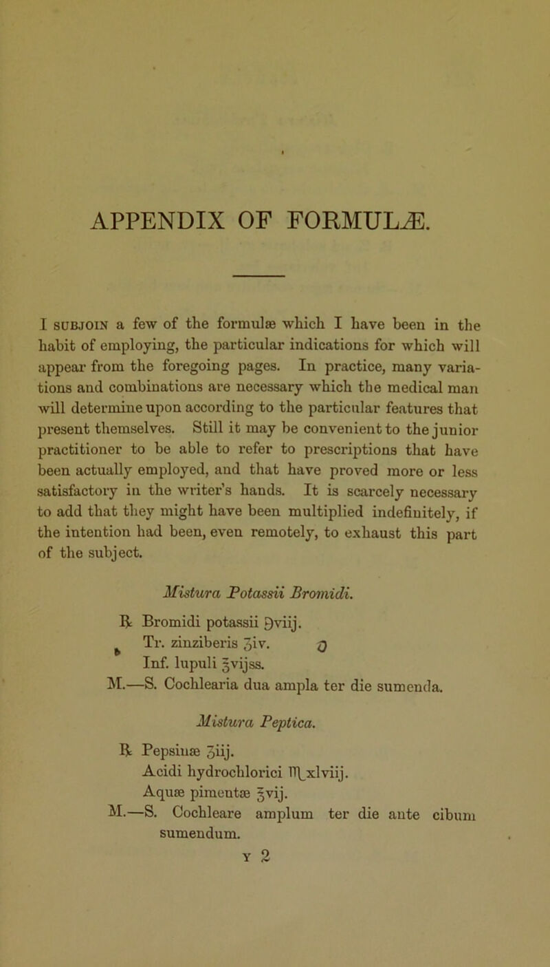 APPENDIX OF FORMULAE. I subjoin a few of the formulae which I have been in the habit of employing, the particular indications for which will appear from the foregoing pages. In practice, many varia- tions and combinations are necessary which the medical man will determine upon according to the particular features that present themselves. Still it may be convenient to the junior practitioner to be able to refer to prescriptions that have been actually employed, and that have proved more or less satisfactory in the writer’s hands. It is scarcely necessary to add that they might have been multiplied indefinitely, if the intention had been, even remotely, to exhaust this part of the subject. Mistura Potassii Bromidi. Be Bromidi potassii *)viij. Tr. zinziberis 3>v. q Inf. lupuli gvijss. M.—S. Cochlearia dua ampla ter die sumenda. Mistura Peptica. R Pepsiuse 3iij. Acidi hydrochlorici H\_xlviij. Aquae pimeutae gvij. M.—S. Cochleare ampluin ter die ante cibuni sumendum.