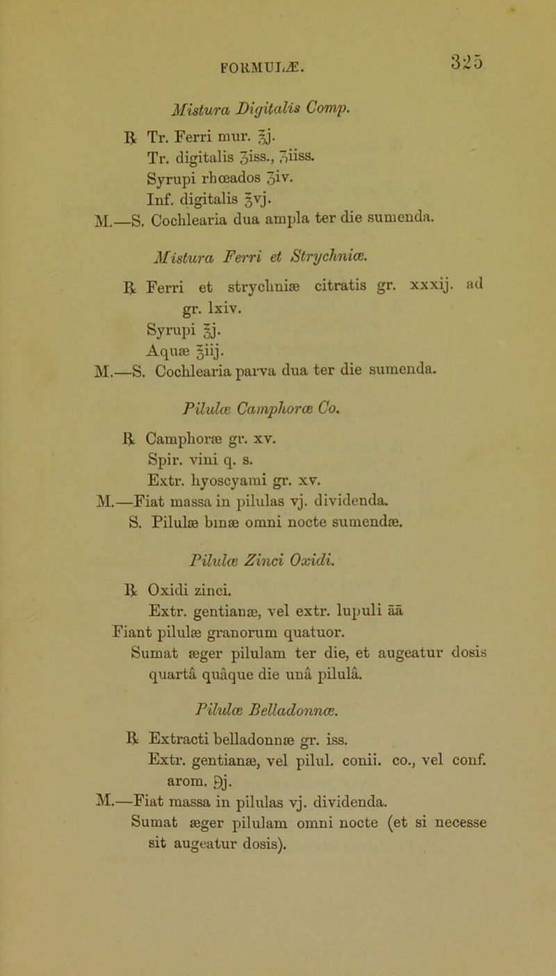 3:25 Mistura Digitalis Comp. R Tr. Ferri mur. 5J. Tr. digitalis 3iss-> 3iiss. Syrupi rhceados 3iv- Inf. digitalis §vj. M. S. Cochlearia dua ampla ter die sunienda. Mistura Ferri et Strychnia;. II Ferri et strycliniffl citratis gr. xxxij. ad gr. lxiv. Syrupi §j. Aquae giij. M.—S. Cochlearia parva dua ter die sumenda. Pilulce Camphorce Co. II Campliorae gr. xv. Spir. vini q. s. Extr. hyoscyarai gr. xv. M.—Fiat massain pilulas vj. dividenda. S. Pilulae bmae onani nocte sumendae. Pilulce Zinci Oxidi. II Oxidi zinci. Extr. gentian ae, vel extr. lupuli aa Fiant pilulae granorum quatuor. Sumat aeger pilulam ter die, et augeatur dosis quarta quaque die una pilula. Pilulce Belladonnae. II Extracti belladonnae gr. iss. Extr. gentianae, vel pilul. conii. co., vel conf. arom. 9j. M.—Fiat massa in pilulas vj. dividenda. Sumat aeger pilulam omni nocte (et si necesse sit augeatur dosis).