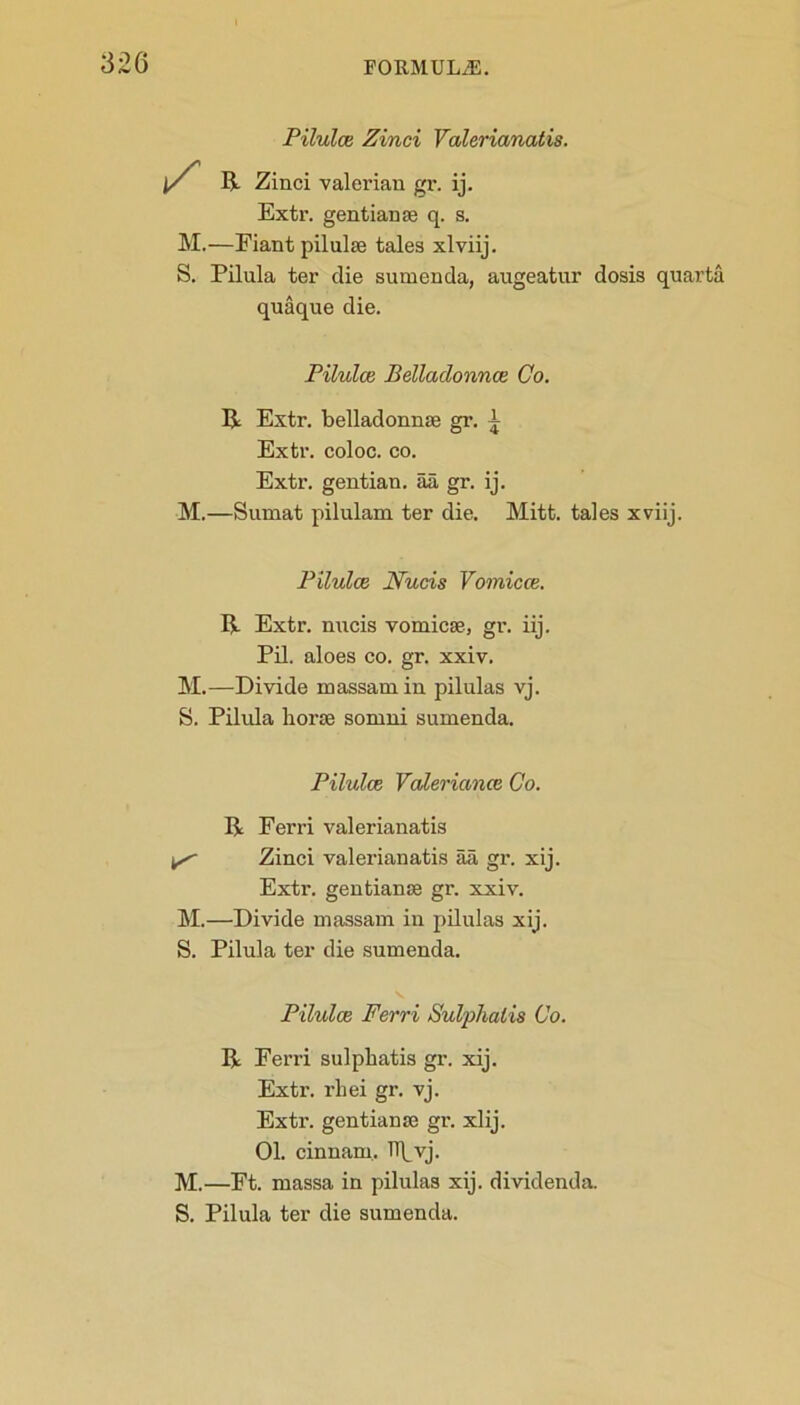 Pilulce Zinci Valerianatis. j/ R Zinci valerian gr. ij. Extr. gentianse q. s. M.—Eiant pilulse tales xlviij. S. Pilula ter die sumenda, augeatur dosis quarta quaque die. Pilulce Belladonnce Co. R Extr. belladonnse gr. i Extr. coloc. co. Extr. gentian, aa gr. ij. M.—Sumat pilulam ter die. Mitt, tales xviij. Pilulce Nucis Vomicce. R Extr. nucis vomicae, gr. iij. Pil. aloes co. gr. xxiv. M.—Divide massamin pilulas vj. S. Pilula horse somni sumenda. Pilulce Valeriance Co. R Ferri valerianatis ^ Zinci valerianatis aa gr. xij. Extr. gentianse gr. xxiv. M.—Divide massam in pilulas xij. S. Pilula ter die sumenda. Pilulce Ferri Sulphalis Co. R Ferri sulphatis gr. xij. Extr. rhei gr. vj. Extr. gentianse gr. xlij. 01. cinnaru. Tip vj. M.—Ft. massa in pilulas xij. dividenda. S. Pilula ter die sumenda.