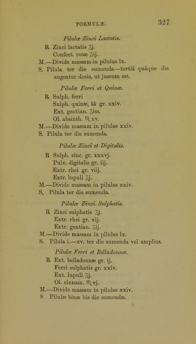 Pilulce Zinci Lactatis. R Zinci lactatis qj- Confect, rosse 3 ip M.—Divide massam in pilulas lx. S. Pilula ter die sumenda—tertia quaque die augeatur dosis, ut jussum est. Pilulce Ferri et Quince. R Sulpli. ferri Sulpli. quinse, aa gr. xxiv. Ext. gentian. 3iss. 01. absinth. il\,xv. M.—Divide massam in pilulas xxiv. S. Pilula ter die sumenda. Pilulce Zinci et Digitalis. R Sulpli. zinc. gr. xxxvj. Pulv. digitalis gr. iij. Extr. rhei gr. viij. Extr. lupuli 3j. M.—Divide massam in pilulas xxiv. St Pilula ter die sumenda. Pilulce Zinci Sulphatis. R Zinci sulphatis qj- Extr. rhei gr. xij. Extr. gentian. 3ij- M.—Divide massam in pilulas lx. S. Pilula i.—xv. ter die sumenda vel amplius. Pilulce Ferri et Belladonnce. R Ext. belladonnse gr. ij. Ferri sulphatis gr. xxiv. Ext. lupuli 3j. 01. cinnam. TT\_vj. M.—Divide massam in pilulas xxiv. S Pilulae binse bis die sumendse.