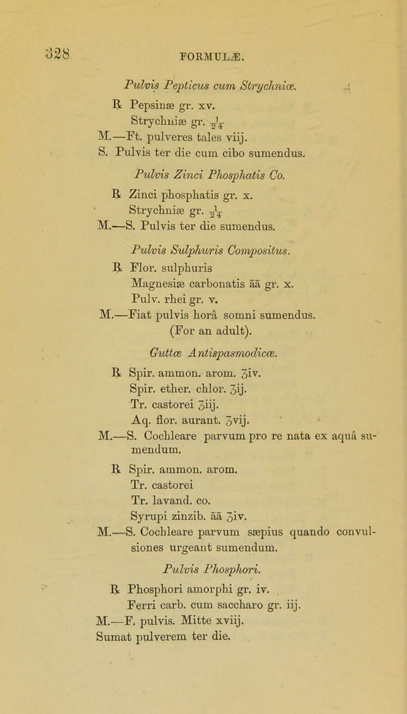 828 Pulvis Pep ileus cum Strychnia. R Pepsin ss gr. xv. Strychnia gr. ^ M.—Ft. pulveres tales viij. S. Pulvis ter die cum cibo sumendus. Pulvis Zinci Phosphatis Co. R Zinci phosphatis gr. x. Strychnia gr. M.—S. Pulvis ter die sumendus. Pulvis Sulphuris Compositus. R Flor. sulphuris Magnesia carbon atis aa, gr. x. Pulv. rhei gr. v. M.—Fiat pulvis bora somni sumendus. (For an adult). Guttce Antispusmodiccc. R Spir. ammon. arom. 3iv- Spir. ether, chi or. 3ij- Tr. castorei 3iij- Aq. flor. aurant. 3vij- M.—S. Cochleare parvum pro re nata ex aqua su- mendum. R Spir. ammon. arom. Tr. castorei Tr. lavand. co. Syrupi zinzib. aa 3iv- M.—S. Cochleare parvum ssepius quando convul- siones urgeant sumendum. Pulvis Phosphori. R Phosphori amorphi gr. iv. Ferri carb. cum saccharo gr. iij. M.—F. pulvis. Mitte xviij. Sumat pulverem ter die.