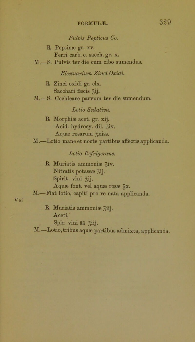 Pulvis Pepticus Co. R Pepsinae gr. xv. Ferri carb. c. sacch. gr. x. M.—S. Pulvis ter die cum cibo sumeudus. Electuarium Zinci Oxidi. R Zinci oxidi gr. clx. Sacchari faecis gij. M.—S. Cochleare parvum ter die sumeudum. Lotio Sedativa. R Morphise acet. gr. xij. Acid, hydrocy. dil. 5iv- Aquae rosarum gxiss. M.—Lotio maneetnocte partibus affectis applicanda. Lotio Refrigerans. R Muriatis ammonias 3iv. Nitratis potassas 7)ij. Spirit, vini gij. Aquae font, vel aquae rosae gx. M.—Fiat lotio, capiti pro re nata applicanda. Yel R Muriatis ammoniae qiij. Aceti,' Spir. vini aa giij. M.—Lotio, tribus aquae partibus admixta, applicanda.