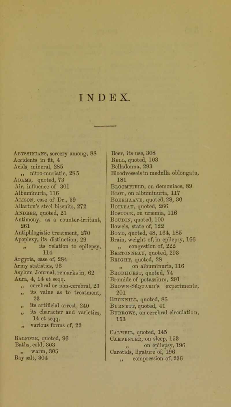 INDEX. Abtssinians, sorcery among, 88 Accidents in fit, 4 Acids, mineral, 285 ,, nitro-muriatic, 2S5 Adams, quoted, 73 Air, influence of 301 Albuminuria, 116 Alison, case of Dr., 59 Allarton’s steel biscuits, 272 Andbee, quoted, 21 Antimony, as a counter-irritant, 261 Antiphlogistic treatment, 270 Apoplexy, its distinction, 29 „ its relation to epilepsy, 114 Argyria, case of, 284 Army statistics, 96 Asylum Journal, remarks in, 62 Aura, 4, 14 et seqq. „ cerebral or non-cerebral, 23 „ its value as to treatment, 23 „ its artificial arrest, 240 „ its character and varieties, 14 et seqq. „ various forms of, 22 Balfour, quoted, 96 Baths, cold, 303 „ warm, 305 Bay salt, 304 Beer, its use, 308 Bell, quoted, 103 Belladonna, 293 Bloodvessels in medulla oblongata 181 Bloomfield, on demoniacs, 89 Blot, on albuminuria, 117 Boerhaave, quoted, 28, 30 Boileau, quoted, 266 BoSTOCK, on ursemia, 116 Boudin, quoted, 100 Bowels, state of, 122 Boyd, quoted, 48, 164,185 Brain, weight of, in epilepsy, 166 „ congestion of, 222 Bretonneau, quoted, 293 Bright, quoted, 28 ,, on albuminuria, 116 Brodhubst, quoted, 74 Bromide of potassium, 291 Bro\vn-S£quakd’s experiments 201 Bucknill, quoted, 86 Burnett, quoted, 41 Burrows, on cerebral circulatio n 153 Calmeil, quoted, 145 Carpenter, on sleep, 153 „ on epilepsy, 196 Carotids, ligature of, 196 „ compression of, 236